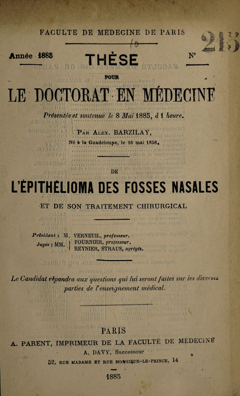 FACULTE DE MEDECINE DE PARIS Année 1885 -f* THÈSE .'A-' POUR e H t ^ « é LE DOCTORAT EN MEDECINE Présentée et soutenue le 8 Mai 1885, à 1 heure. W > i i , t * ; i. % t C t -, fc«rt*(.êOOu«toC •»*«»•**< Par Alex. BARZILAY, Né à la Guadeloupe, le 16 mai 1858. t, - l f* to V * & t. J, * <i f. * « W i * L cto • 1 O * h VCOM‘I .... t/MV/.l! t * » J * « « t O % t « • t-« fc * i »**««« DE L’ÈPITHELIOMA DES FOSSES NASALES 1 ET DE SON TRAITEMENT CHIRURGICAL Président : M. VERNEUIL, professeur, Juaes • MM i FOURNIER, professeur. * ’ ' I REYNIER, STRAUS, agrégés. Le Candidat répondra aux questions qui lui seront faites sur tes diverse* parties de V enseignement médical. PARIS A. PARENT, IMPRIMEUR DE LA FACULTÉ DE MÉDECiNÉ A. DAVY, Successeur ^ 52, RUE MADAME ET RUE MOHSI&UR-LE-PRINCE, 14 1885