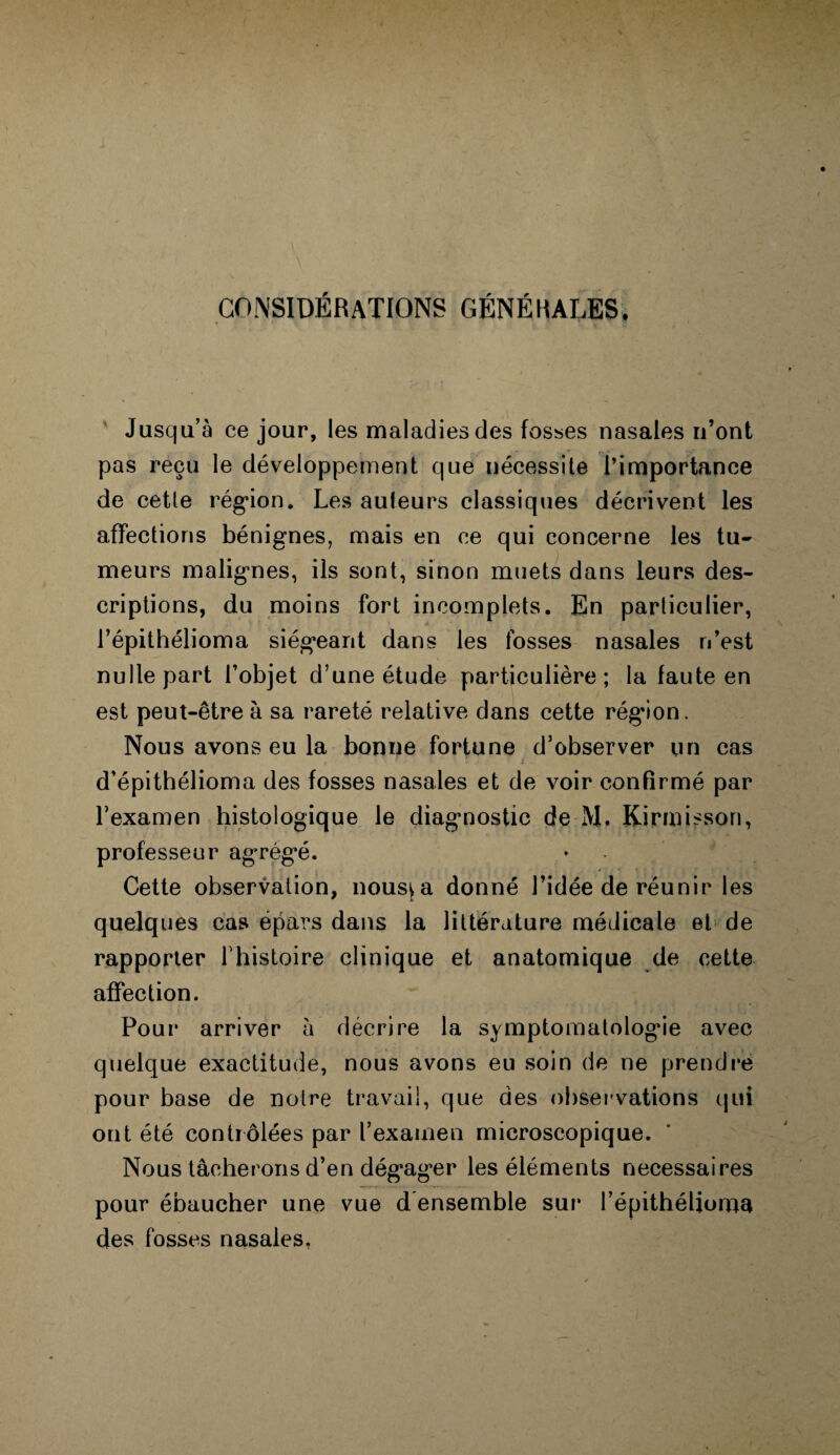 CONSIDÉRATIONS GÉNÉRALES. Jusqu’à ce jour, les maladies des fosses nasales n’ont pas reçu le développement que nécessite l’importance de cette région. Les auteurs classiques décrivent les affections bénignes, mais en ce qui concerne les tu¬ meurs malignes, ils sont, sinon muets dans leurs des¬ criptions, du moins fort incomplets. En particulier, l’épithélioma siégeant dans les fosses nasales n’est nulle part l’objet d’une étude particulière; la faute en est peut-être à sa rareté relative dans cette région. Nous avons eu la bonne fortune d’observer un cas d’épithélioma des fosses nasales et de voir confirmé par l’examen histologique le diagnostic de M. Kirmisson, professeur agrégé. Cette observation, nous^a donné l’idée de réunir les quelques cas épars dans la littérature médicale et de rapporter fhistoire clinique et anatomique de cette affection. Pour arriver à décrire la symptomatologie avec quelque exactitude, nous avons eu soin de ne prendre pour base de notre travail, que des observations qui ont été contrôlées par l’examen microscopique. Nous tâcherons d’en dégager les éléments necessaires pour ébaucher une vue d ensemble sur l’épithélioma des fosses nasales.