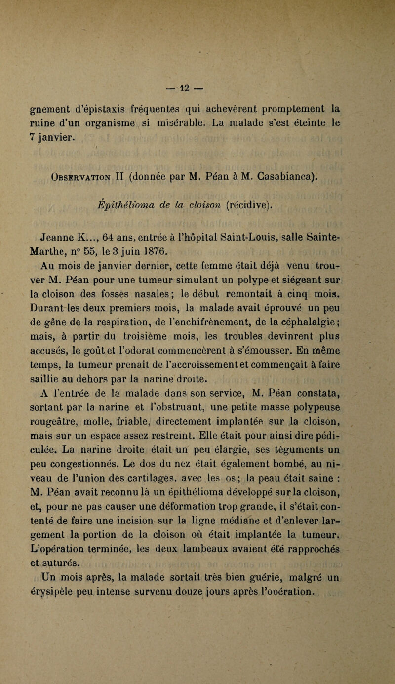 gnement d’épistaxis fréquentes qui achevèrent promptement la ruine d’un organisme si misérable. La malade s’est éteinte le 7 janvier. f Observation II (donnée par M. Péan à M. Casabianca). Epithélioma de la cloison (récidive). Jeanne K..., 64 ans, entrée à l’hôpital Saint-Louis, salle Sainte- Marthe, n° 55, le 3 juin 1876. Au mois de janvier dernier, cette femme était déjà venu trou¬ ver M. Péan pour une tumeur simulant un polype et siégeant sur la cloison des fosses nasales ; le début remontait à cinq mois. Durant les deux premiers mois, la malade avait éprouvé un peu de gêne de la respiration, de l’enchifrènement, de la céphalalgie; mais, à partir du troisième mois, les troubles devinrent plus accusés, le goût et l’odorat commencèrent à s’émousser. En même temps, la tumeur prenait de l’accroissement et commençait à faire saillie au dehors par la narine droite. A l’entrée de la malade dans son service, M. Péan constata, sortant par la narine et l’obstruant, une petite masse polypeuse rougeâtre, molle, friable, directement implantée sur la cloison, mais sur un espace assez restreint. Elle était pour ainsi dire pédi- culée. La narine droite était un peu élargie, ses téguments un peu congestionnés. Le dos du nez était également bombé, au ni¬ veau de l’union des cartilages, avec les os; la peau était saine : M. Péan avait reconnu là un épithélioma développé sur la cloison, et, pour ne pas causer une déformation trop grande, il s’était con¬ tenté de faire une incision sur la ligne médiane et d’enlever lar¬ gement la portion de la cloison où était implantée la tumeur. L’opération terminée, les deux lambeaux avaient été rapprochés et suturés. Un mois après, la malade sortait très bien guérie, malgré un érysipèle peu intense survenu douze jours après l’ooération.