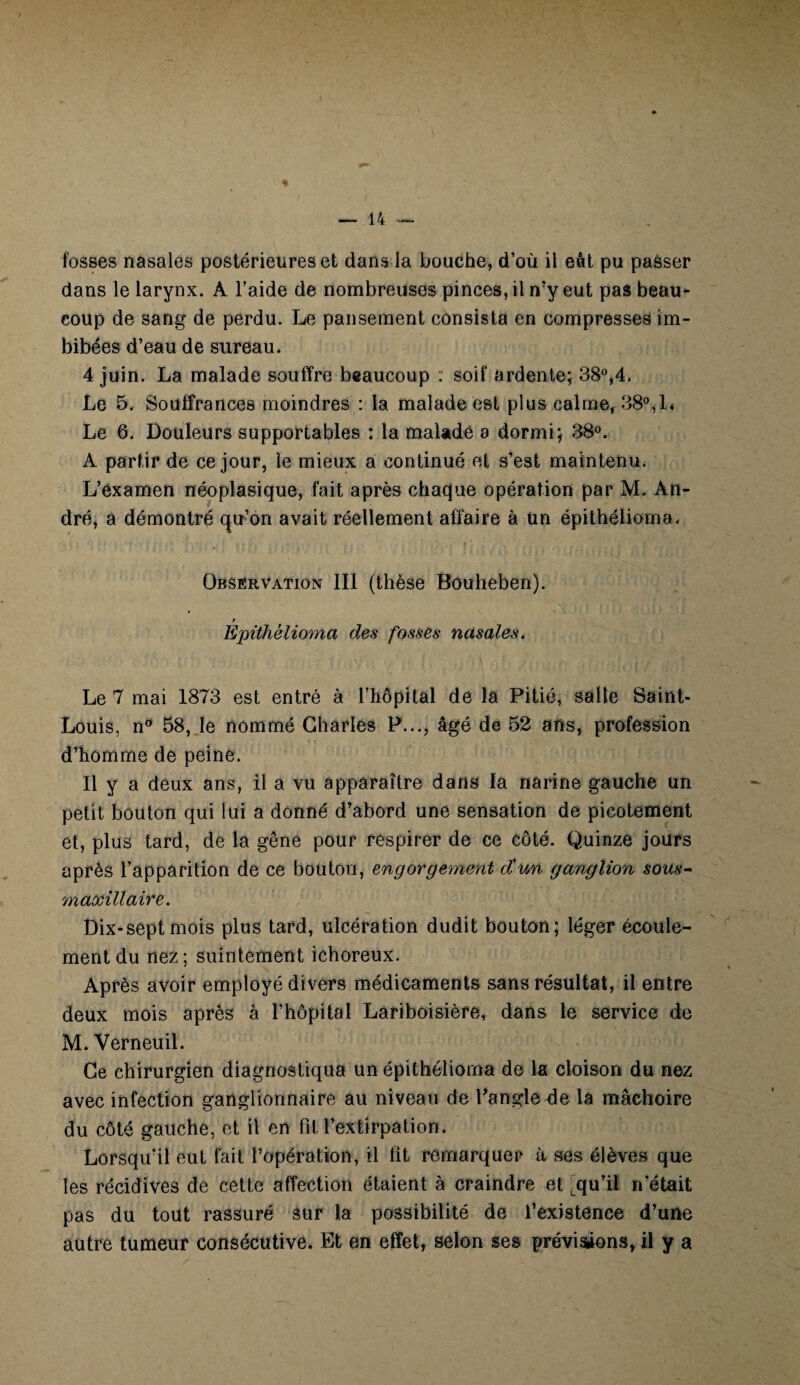 fosses nasales postérieures et dans la bouche, d’où il eût pu passer dans le larynx. À l’aide de nombreuses pinces, il n’y eut pas beau¬ coup de sang de perdu. Le pansement consista en compresses im¬ bibées d’eau de sureau. 4 juin. La malade souffre beaucoup : soif ardente; 38°,4. Le 5. Souffrances moindres : la malade est plus calme, 38°,L Le 6. Douleurs supportables : la malade a dormi; 38°. A partir de ce jour, le mieux a continué et s’est maintenu. L’examen néoplasique, fait après chaque opération par M. An¬ dré, a démontré qu’on avait réellement affaire à un épithélioma. Observation III (thèse Bduheben). f Epithèlioma des fosses nasales. Le 7 mai 1873 est entré à l’hôpital de la Pitié, salle Saint- Louis, n° 58, le nommé Charles P..., âgé de 52 ans, profession d’homme de peine. Il y a deux ans, il a vu apparaître dans la narine gauche un petit bouton qui lui a donné d’abord une sensation de picotement et, plus tard, de la gêne pour respirer de ce côté. Quinze jours après l’apparition de ce bouton, engorgement d'un ganglion sous- maxillaire. Dix-septmois plus tard, ulcération dudit bouton; léger écoule¬ ment du nez ; suintement ichoreux. Après avoir employé divers médicaments sans résultat, il entre deux mois après à l’hôpital Lariboisière, dans le service de M. Verneuil. Ce chirurgien diagnostiqua un épithélioma de la cloison du nez avec infection ganglionnaire au niveau de l'angle4e la mâchoire du côté gauche, et il en fit l’extirpation. Lorsqu’il eut fait l’opération, il fit remarquer à ses élèves que les récidives de cette affection étaient à craindre et Lqu’il n’était pas du tout rassuré sur la possibilité de l’existence d’une autre tumeur consécutive. Et en effet, selon ses prévisions, il y a