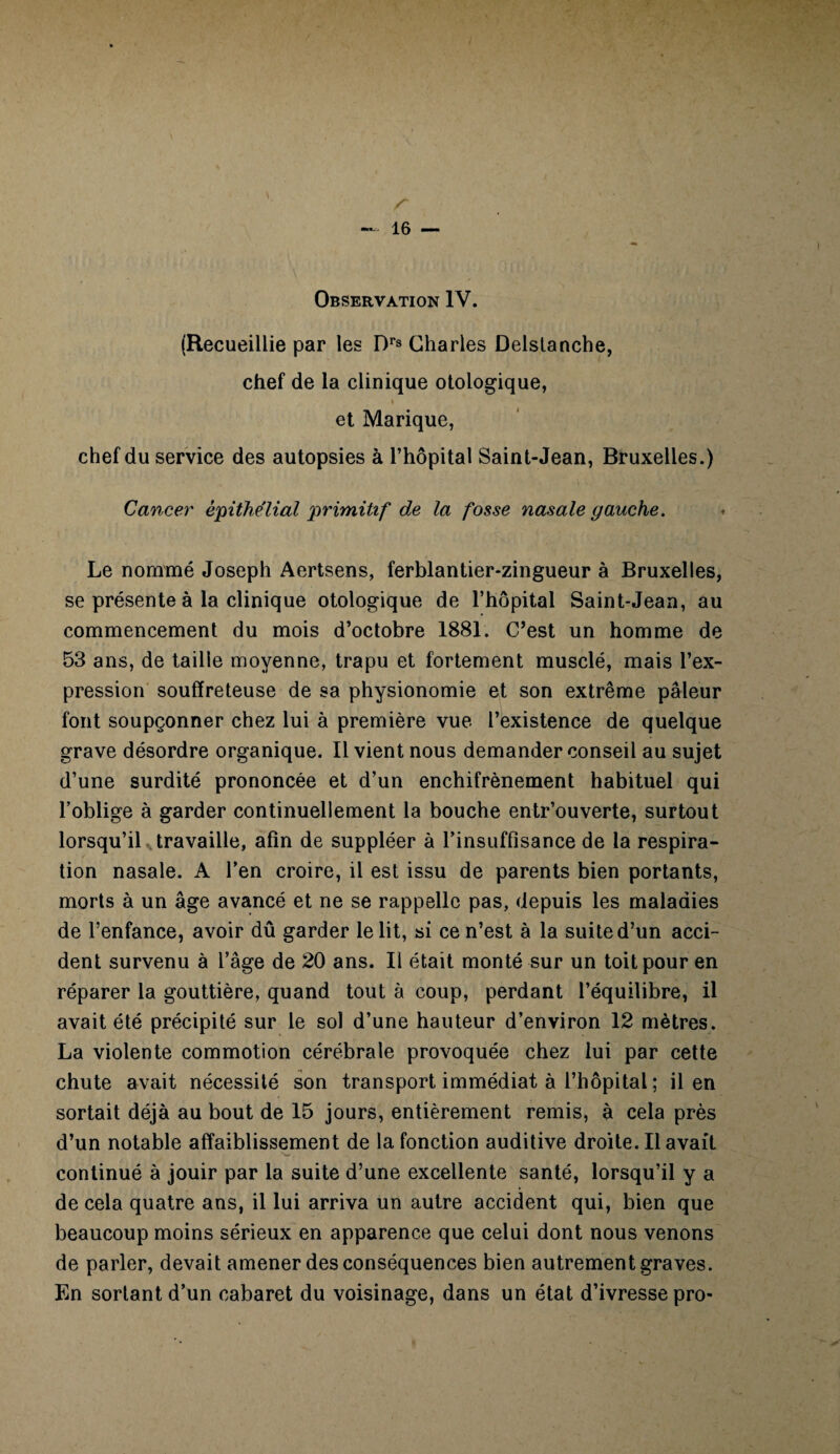 Observation IV. (Recueillie par les Drs Charles Delstanche, chef de la clinique otologique, » et Marique, chef du service des autopsies à l’hôpital Saint-Jean, Bruxelles.) Cancer épithélial primitif de la fosse nasale gauche. Le nommé Joseph Aertsens, ferblantier-zingueur à Bruxelles, se présente à la clinique otologique de l’hôpital Saint-Jean, au commencement du mois d’octobre 1881. C’est un homme de 53 ans, de taille moyenne, trapu et fortement musclé, mais l’ex¬ pression souffreteuse de sa physionomie et son extrême pâleur font soupçonner chez lui à première vue l’existence de quelque grave désordre organique. Il vient nous demander conseil au sujet d’une surdité prononcée et d’un enchifrènement habituel qui l’oblige à garder continuellement la bouche entr’ouverte, surtout lorsqu’il^ travaille, afin de suppléer à l’insuffisance de la respira¬ tion nasale. A l’en croire, il est issu de parents bien portants, morts à un âge avancé et ne se rappelle pas, depuis les maladies de l’enfance, avoir dû garder le lit, si ce n’est à la suite d’un acci¬ dent survenu à l’âge de 20 ans. Il était monté sur un toit pour en réparer la gouttière, quand tout à coup, perdant l’équilibre, il avait été précipité sur le sol d’une hauteur d’environ 12 mètres. La violente commotion cérébrale provoquée chez lui par cette chute avait nécessité son transport immédiat à l’hôpital ; il en sortait déjà au bout de 15 jours, entièrement remis, à cela près d’un notable affaiblissement de la fonction auditive droite. Il avait continué à jouir par la suite d’une excellente santé, lorsqu’il y a de cela quatre ans, il lui arriva un autre accident qui, bien que beaucoup moins sérieux en apparence que celui dont nous venons de parler, devait amener des conséquences bien autrement graves. En sortant d’un cabaret du voisinage, dans un état d’ivresse pro-