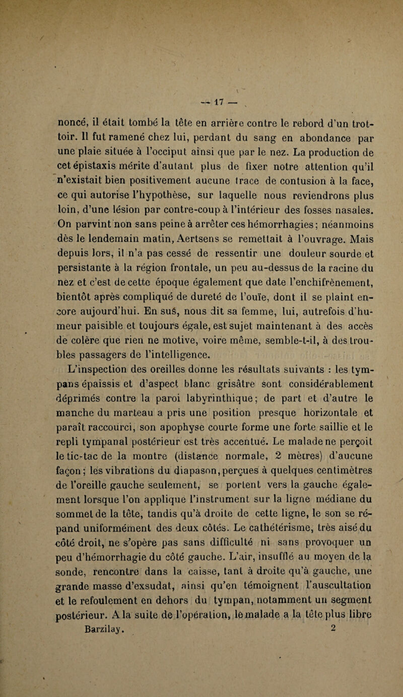 . \ nonce, il était tombé la tête en arrière contre le rebord d’un trot- \ toir. 11 fut ramené chez lui, perdant du sang en abondance par une plaie située à l’occiput ainsi que par le nez. La production de cet épistaxis mérite d’autant plus de fixer notre attention qu’il n’existait bien positivement aucune trace de contusion à la face, ce qui autorise l’hypothèse, sur laquelle nous reviendrons plus loin, d’une lésion par contre-coup à l’intérieur des fosses nasales. On parvint non sans peine à arrêter ces hémorrhagies; néanmoins dès le lendemain matin, Aertsens se remettait à l’ouvrage. Mais depuis lors, il n’a pas cessé de ressentir une douleur sourde et persistante à la région frontale, un peu au-dessus de la racine du nez et c’est de cette époque également que date l’enchifrènement, bientôt après compliqué de dureté de l’ouïe, dont il se plaint en¬ core aujourd’hui. En sué, nous dit sa femme, lui, autrefois d'hu¬ meur paisible et toujours égale, est sujet maintenant à des accès de colère que rien ne motive, voire même, semble-t-il, à des trou¬ bles passagers de l’intelligence. L’inspection des oreilles donne les résultats suivants : les tym¬ pans épaissis et d’aspect blanc grisâtre sont considérablement déprimés contre la paroi labyrinthique; de part et d’autre le manche du marteau a pris une position presque horizontale et paraît raccourci, son apophyse courte forme une forte saillie et le repli tympanal postérieur est très accentué. Le malade ne perçoit le tic-tac de la montre (distance normale, 2 mètres) d’aucune façon; les vibrations du diapason, perçues à quelques centimètres de l’oreille gauche seulement, se portent vers la gauche égale¬ ment lorsque l’on applique l’instrument sur la ligne médiane du sommet de la tête, tandis qu’à droite de cette ligne, le son se ré¬ pand uniformément des deux côtés. Le cathétérisme, très aisé du côté droit, ne s’opère pas sans difficulté ni sans provoquer un peu d’hémorrhagie du côté gauche. L’air, insufflé au moyen de la sonde, rencontre dans la caisse, tant à droite qu’à gauche, une grande masse d’exsudat, ainsi qu’en témoignent l’auscultation et le refoulement en dehors du tympan, notamment un segment postérieur. A la suite de l’opération, le malade a la tête plus libre Barzilay. 2