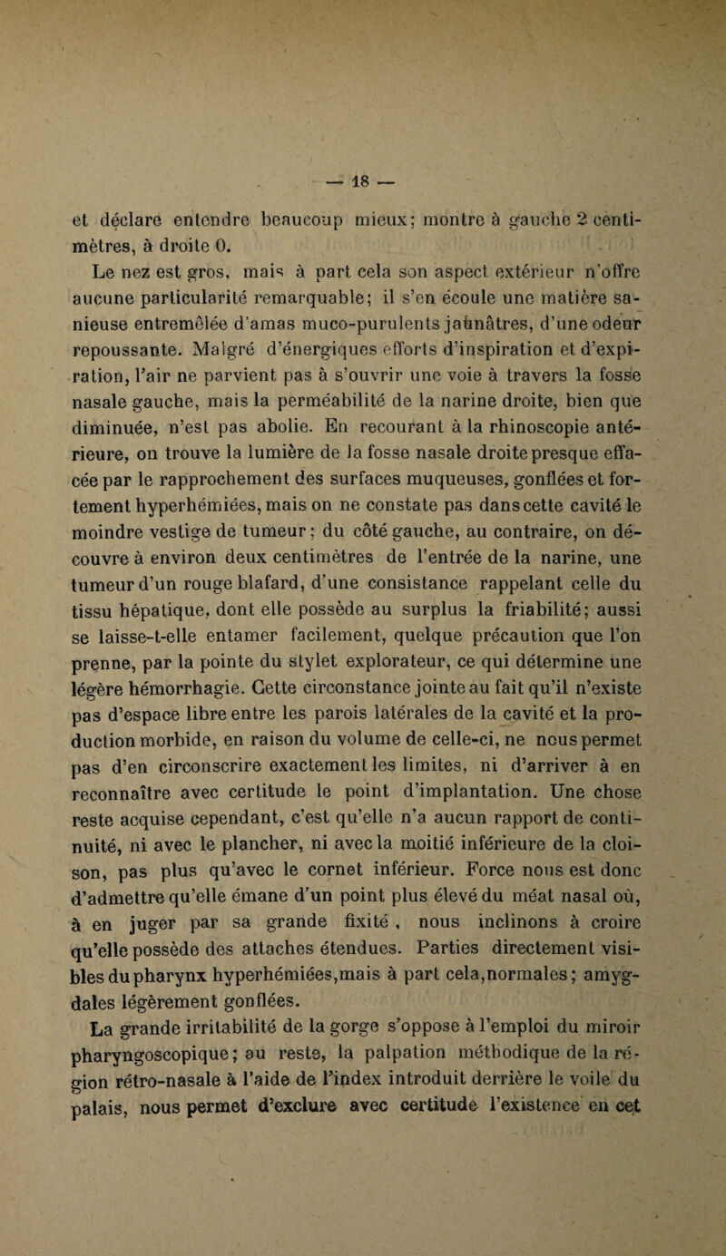 et déclare entendre beaucoup mieux; montre à gauche 2 centi¬ mètres, à droite 0. Le nez est gros, mais à part cela son aspect extérieur n’offre aucune particularité remarquable; il s’en écoule une matière sa- nieuse entremêlée d’amas muco-purulents jaünâtres, d’une odeur repoussante. Malgré d’énergiques efforts d’inspiration et d’expi¬ ration, l’air ne parvient pas à s’ouvrir une voie à travers la fosse nasale gauche, mais la perméabilité de la narine droite, bien que diminuée, n’est pas abolie. En recourant à la rhinoscopie anté¬ rieure, on trouve la lumière de la fosse nasale droite presque effa¬ cée par le rapprochement des surfaces muqueuses, gonflées et for¬ tement hyperhémiées, mais on ne constate pas dans cette cavité le moindre vestige de tumeur ; du côté gauche, au contraire, on dé¬ couvre à environ deux centimètres de l’entrée de la narine, une tumeur d’un rouge blafard, d’une consistance rappelant celle du tissu hépatique, dont elle possède au surplus la friabilité; aussi se laisse-t-elle entamer facilement, quelque précaution que l’on prenne, par la pointe du stylet explorateur, ce qui détermine une légère hémorrhagie. Cette circonstance jointe au fait qu’il n’existe pas d’espace libre entre les parois latérales de la cavité et la pro¬ duction morbide, en raison du volume de celle-ci, ne nous permet pas d’en circonscrire exactement les limites, ni d’arriver à en reconnaître avec certitude le point d’implantation. Une chose reste acquise cependant, c’est qu’elle n’a aucun rapport de conti¬ nuité, ni avec le plancher, ni avec la moitié inférieure de la cloi¬ son, pas plus qu’avec le cornet inférieur. Force nous est donc d’admettre qu’elle émane d’un point plus élevé du méat nasal où, à en juger par sa grande fixité , nous inclinons à croire qu’elle possède des attaches étendues. Parties directement visi¬ bles du pharynx hyperhémiées,mais à part cela,normales; amyg¬ dales légèrement gonflées. La grande irritabilité de la gorge s’oppose à l’emploi du miroir pharyngoscopique; au reste, la palpation méthodique de la ré¬ gion rétro-nasale à l’aide de l’index introduit derrière le voile du palais, nous permet d’exclure avec certitude l’existence en cet