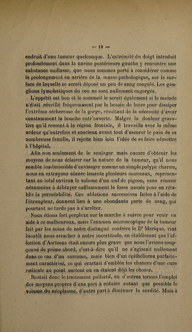 endroit d’une tumeur quelconque. L’extrémité du doigt introduit profondément dans la narine postérieure gauche y rencontre une substance mollasse, que nous sommes porté à considérer comme le prolongement en arrière de la masse pathologique, sur la sur¬ face de laquelle se serait déposé un peu de sang coagulé. Les gan¬ glions lymphatiques du cou ne sont nullement engorgés. L’appétit est bon et le sommeil le serait également si le malade n’était réveillé fréquemment par le besoin de boire pour dissiper l’extrême sécheresse de la gorge, résultant de la nécessité d’avoir constamment la bouche entrouverte. Malgré la douleur grava- tive qu’il ressent à la région frontale, il travaille avec la même ardeur qu’autrefois et soucieux avant tout d’assurer le pain de sa nombreuse famille, il rejette bien loin l’idée de se faire admettre à l’hôpital. Afin non seulement de le soulager mais encore d’obtenir les moyens de nous éclairer sur la nature de la tumeur, qu’il nous semble inadmissible d’envisager comme un simple polype charnu, nous en extrayons séance tenante plusieurs morceaux, représen¬ tant au total environ le volume d’un œuf de pigeon, sans réussir néanmoins à déblayer suffisamment la fosse nasale pour en réta¬ blir la perméabilité. Ces ablations successives faites à l’aide de l’étrangleur, donnent lieu à une abondante perte de sang, qui pourtant ne tarde pas à s’arrêter. Nous étions fort perplexe sur la marche à suivre pour venir en aide à ce malheureux, mais l’examen microscopique de la tumeur fait par les soins de notre distingué confrère le DrMarique, vint bientôt nous arracher à notre incertitude, en établissant que l’af¬ fection d’Aertsens était encore plus grave que nous bavions soup- çonné de prime abord, c’est-à-dire qu’il ne s’agissait nullement dans ce cas d’un sarcome, mais bien d’un épithélioma parfaite¬ ment caractérisé, ce qui écartait d’emblée les chances d’une cure radicale au point surtout où en étaient déjà les choses. Restait donc le traitement palliatif, en d’autres termes l’emploi des moyens propres d'une part à réduire autant que possible le volume du néoplasme, d’autre part à diminuer la surdité. Mais à