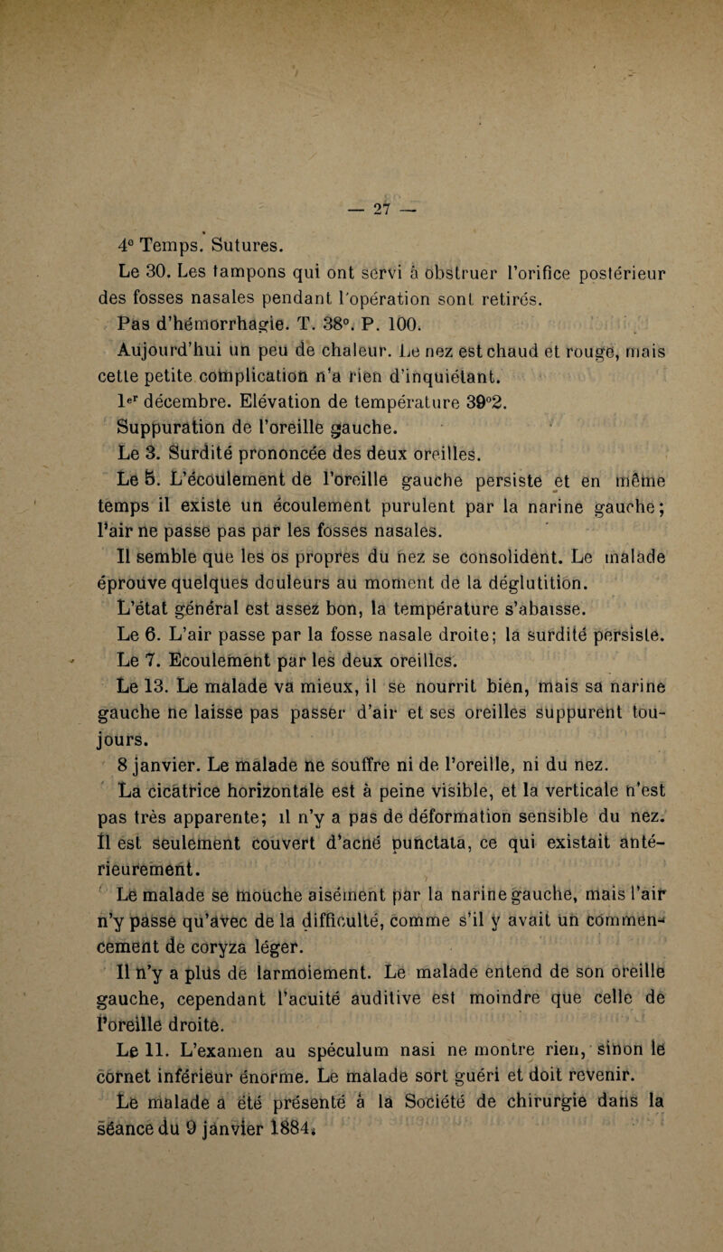 4° Temps. Sutures. Le 30. Les tampons qui ont servi à obstruer l’orifice postérieur des fosses nasales pendant l'opération sont retirés. Pas d’hémorrhagie. T. 38°. P. 100. Aujourd’hui un peu de chaleur. Le nez est chaud et rouge, mais cette petite complication n’a rien d’inquiétant. 1er décembre. Elévation de température 39°2. Suppuration de l’oreille gauche. Le 3. Surdité prononcée des deux oreilles. Le 5. L’écoulement de l’oreille gauche persiste et en même temps il existe un écoulement purulent par la narine gauche; l’air ne passe pas par les fosses nasales. Il semble que les os propres du nez se consolident. Le malade éprouve quelques douleurs au moment de la déglutition. L’état général est assez bon, la température s’abaisse. Le 6. L’air passe par la fosse nasale droite; la surdité persiste. Le 7. Ecoulement par les deux oreilles. Le 13. Le malade va mieux, il se nourrit bien, mais sa narine gauche ne laisse pas passer d’air et ses oreilles suppurent tou¬ jours. 8 janvier. Le malade ne souffre ni de l’oreille, ni du nez. La cicatrice horizontale est à peine visible, et la verticale n’est pas très apparente; il n’y a pas de déformation sensible du nez. Il est seulement Couvert d’acné punctata, ce qui existait anté¬ rieurement. Le malade se mouche aisément par la narine gauche, mais l’air n’y passe qu’avec de la difficulté, comme s’il y avait un commen¬ cement de coryza léger. Il n’y a plüs de larmoiement. Le malade entend de son oreille gauche, cependant l’acuité auditive est moindre que celle de Poreille droite. Le 11. L’examen au spéculum nasi ne montre rien, sinon le cornet inférieur énorme. Le malade sort guéri et doit revenir. Le malade a été présenté â la Société de chirurgie dans la séance du 9 janvier 1884*