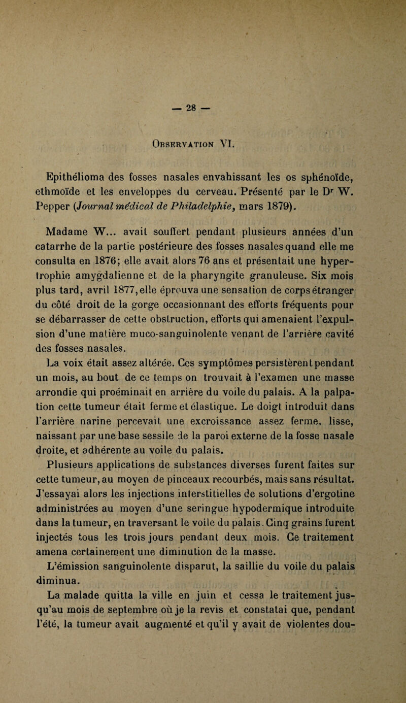 Observation VI. Epithélioma des fosses nasales envahissant les os sphénoïde, ethmoïde et les enveloppes du cerveau. Présenté par le Dr W. Pepper {Journal médical de Philadelphie, mars 1879). Madame W... avait souffert pendant plusieurs années d’un catarrhe de la partie postérieure des fosses nasales quand elle me consulta en 1876; elle avait alors 76 ans et présentait une hyper¬ trophie amygdalienne et de la pharyngite granuleuse. Six mois plus tard, avril 1877, elle éprouva une sensation de corps étranger du côté droit de la gorge occasionnant des efforts fréquents pour se débarrasser de cette obstruction, efforts qui amenaient l’expul¬ sion d’une matière muco-sanguinolente venant de l’arrière cavité des fosses nasales. La voix était assez altérée. Ces symptômes persistèrent pendant un mois, au bout de ce temps on trouvait à l’examen une masse arrondie qui proéminait en arrière du voile du palais. A la palpa¬ tion cette tumeur était ferme et élastique. Le doigt introduit dans l’arrière narine percevait une excroissance assez ferme, lisse, naissant par une base sessile de la paroi externe de la fosse nasale droite, et adhérente au voile du palais. Plusieurs applications de substances diverses furent faites sur cette tumeur, au moyen de pinceaux recourbés, mais sans résultat. J’essayai alors les injections interstitielles de solutions d’ergotine administrées au moyen d’une seringue hypodermique introduite dans la tumeur, en traversant le voile du palais. Cinq grains furent injectés tous les trois jours pendant deux mois. Ce traitement amena certainement une diminution de la masse. L’émission sanguinolente disparut, la saillie du voile du palais diminua. -» * “ tA* ' ' % La malade quitta la ville en juin et cessa le traitement jus¬ qu’au mois de septembre où je la revis et constatai que, pendant l’été, la tumeur avait augmenté et qu’il y avait de violentes dou-