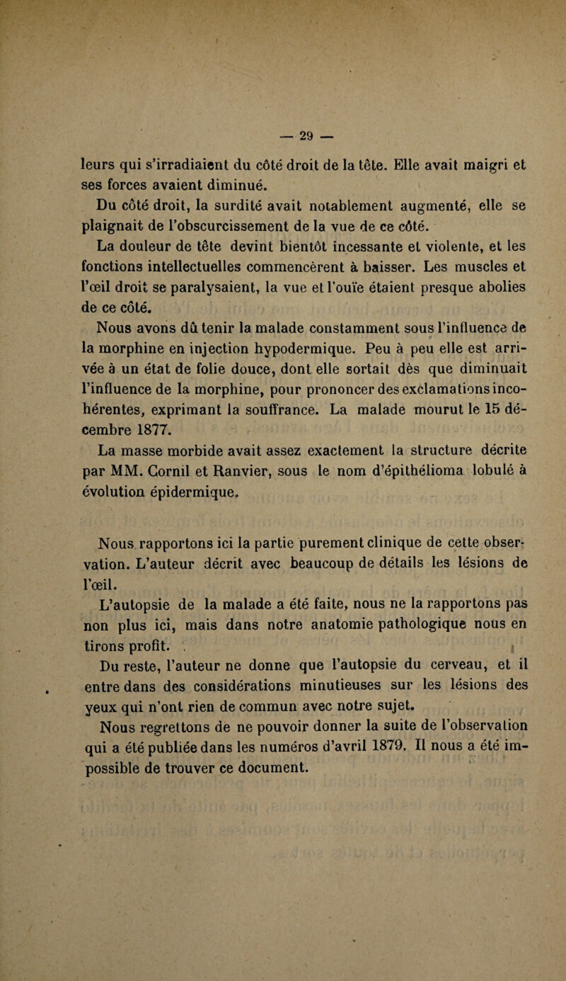 leurs qui s’irradiaient du côté droit de la tête. Elle avait maigri et ses forces avaient diminué. 1 Du côté droit, la surdité avait notablement augmenté, elle se plaignait de l’obscurcissement de la vue de ce côté. La douleur de tête devint bientôt incessante et violente, et les fonctions intellectuelles commencèrent à baisser. Les muscles et l’œil droit se paralysaient, la vue et l’ouïe étaient presque abolies de ce côté. Nous avons dû tenir la malade constamment sous l’influence de la morphine en injection hypodermique. Peu à peu elle est arri¬ vée à un état de folie douce, dont elle sortait dès que diminuait l’influence de la morphine, pour prononcer des exclamations inco¬ hérentes, exprimant la souffrance. La malade mourut le 15 dé¬ cembre 1877. La masse morbide avait assez exactement la structure décrite par MM. Gornil et Ranvier, sous le nom d’épithélioma lobulé à évolution épidermique. Nous rapportons ici la partie purement clinique de cette obser¬ vation. L’auteur décrit avec beaucoup de détails les lésions de l’œil. L’autopsie de la malade a été faite, nous ne la rapportons pas non plus ici, mais dans notre anatomie pathologique nous en tirons profit. , Du reste, l’auteur ne donne que l’autopsie du cerveau, et il entre dans des considérations minutieuses sur les lésions des yeux qui n’ont rien de commun avec notre sujet. Nous regrettons de ne pouvoir donner la suite de l’observation qui a été publiée dans les numéros d’avril 1879. Il nous a été im¬ possible de trouver ce document.