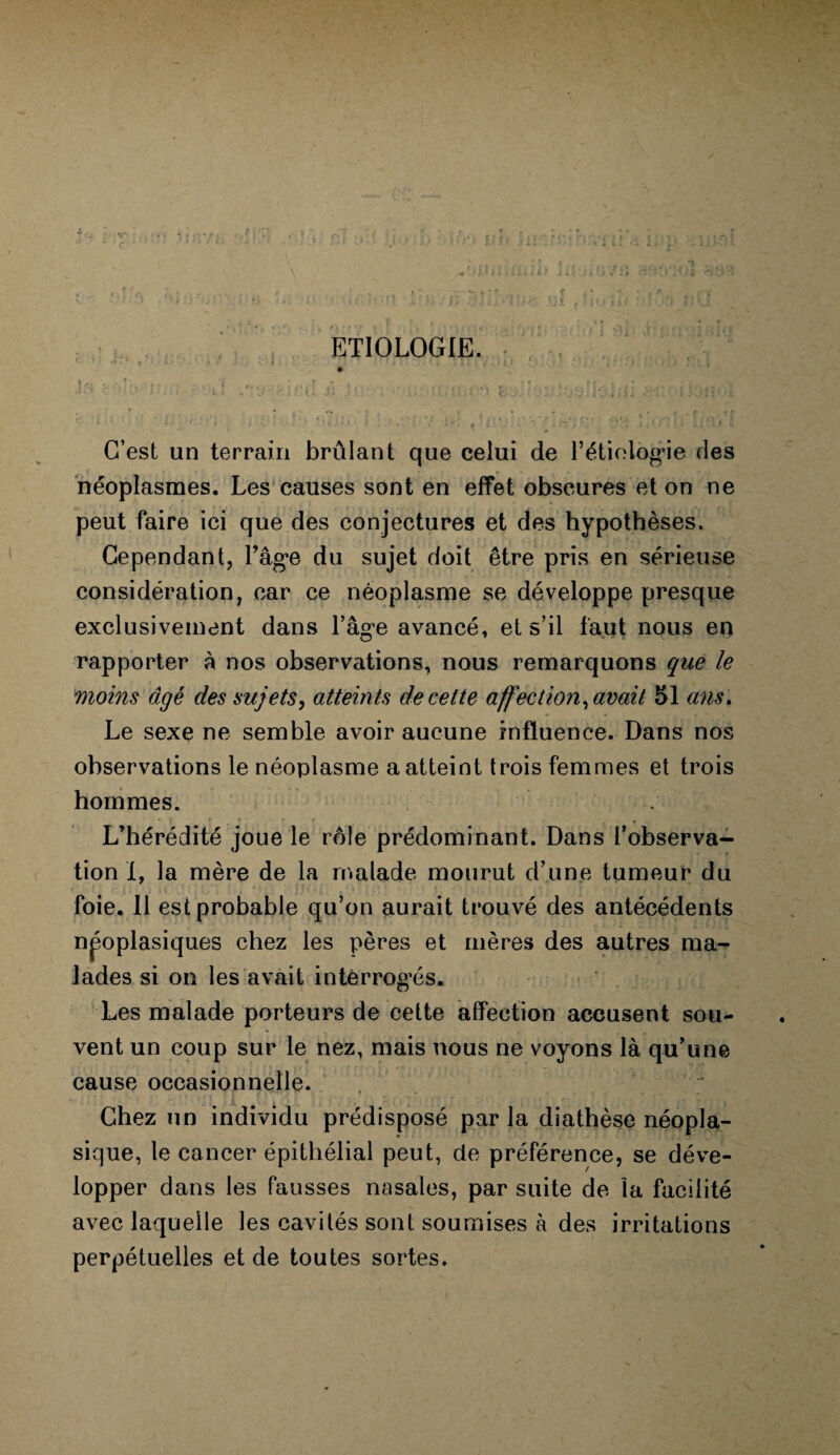 5 ETIOLOGIE C’est un terrain brûlant que celui de l’étiologie des néoplasmes. Les causes sont en effet obscures et on ne peut faire ici que des conjectures et des hypothèses. Cependant, l’âge du sujet doit être pris en sérieuse considération, car ce néoplasme se développe presque exclusivement dans l’âge avancé, et s’il faut nous en rapporter à nos observations, nous remarquons que le moins âgé des sujets, atteints de cette affection, avait 51 ans. Le sexe ne semble avoir aucune influence. Dans nos observations le néoplasme a atteint trois femmes et trois hommes. r L’hérédité joue le rôle prédominant. Dans l’observa¬ tion I, la mère de la malade mourut d’une tumeur du foie. 11 est probable qu’on aurait trouvé des antécédents npoplasiques chez les pères et mères des autres ma¬ lades si on les avait interrogés. Les malade porteurs de cette affection accusent sou¬ vent un coup sur le nez, mais nous ne voyons là qu’une cause occasionnelle. “ Chez un individu prédisposé par la diathèse néopla¬ sique, le cancer épithélial peut, de préférence, se déve¬ lopper dans les fausses nasales, par suite de la facilité avec laquelle les cavités sont soumises à des irritations perpétuelles et de toutes sortes.