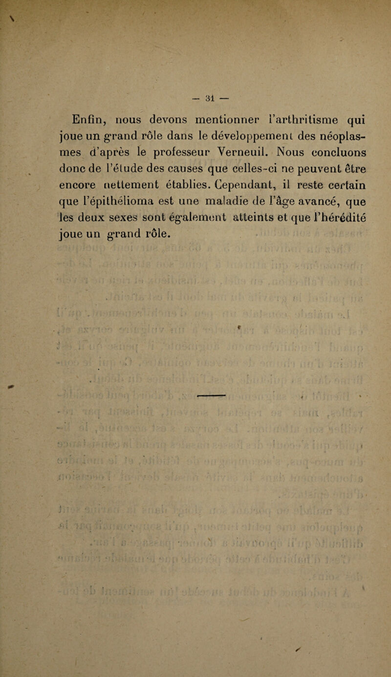 Enfin, nous devons mentionner l’arthritisme qui joue un grand rôle dans le développement des néoplas¬ mes d’après le professeur Verneuil. Nous concluons donc de l’étude des causes que celles-ci ne peuvent être encore nettement établies. Cependant, il reste certain que l’épithélioma est une maladie de l’âge avancé, que les deux sexes sont également atteints et que l’hérédité joue un grand rôle. ; ? i y