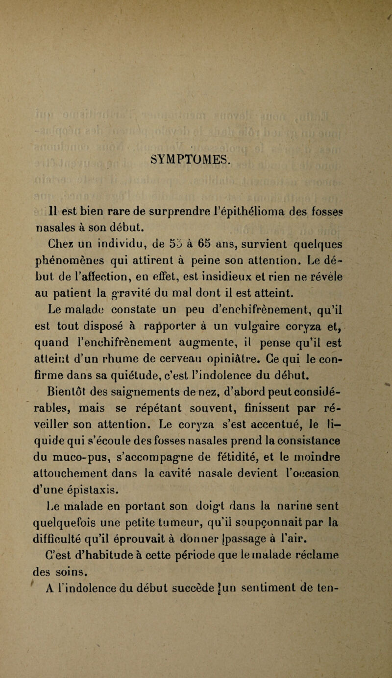 SYMPTOMES. 11 est bien rare de surprendre l’épithélioma des fosses nasales à son début. Chez un individu, de 55 à 65 ans, survient quelques phénomènes qui attirent à peine son attention. Le dé¬ but de l’affection, en effet, est insidieux et rien ne révèle au patient la gravité du mal dont il est atteint. Le malade constate un peu d’enchifrènement, qu’il est tout disposé à rapporter à un vulgaire coryza et, quand l’enchifrènement augmente, il pense qu’il est atteint d’un rhume de cerveau opiniâtre. Ce qui le con¬ firme dans sa quiétude, c’est l’indolence du début. Bientôt des saignements de nez, d’abord peut considé¬ rables, mais se répétant souvent, finissent par ré¬ veiller son attention. Le coryza s’est accentué, le li¬ quide qui s’écoule des fosses nasales prend la consistance du muco-pus, s’accompagne de fétidité, et le moindre attouchement dans la cavité nasale devient l’occasion d’une épistaxis. Le malade en portant son doig’t dans la narine sent quelquefois une petite tumeur, qu’il soupçonnait par la difficulté qu’il éprouvait à donner jpassage à l’air. C’est d’habitude à cette période que le malade réclame des soins. A l'indolence du début succède |un sentiment de ten-