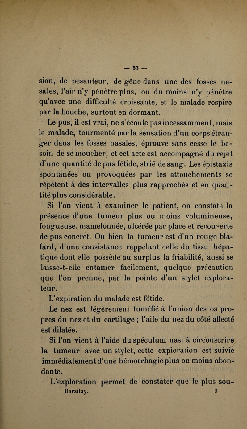 — 53 — sion, de pesanteur, de g*êne dans une des fosses na¬ sales, l’air n’y pénètre plus, ou du moins n’y pénètre qu’avec une difficulté croissante, et le malade respire par la bouche, surtout en dormant. Le pus, il est vrai, ne s’écoule pas incessamment, mais le malade, tourmenté parla sensation d’un corps étran¬ ger dans les fosses nasales, éprouve sans cesse le be¬ soin de se moucher, et cet acte est accompagné du rejet d’une quantité de pus fétide, strié de sang. Les épistaxis spontanées ou provoquées par les attouchements se répètent à des intervalles plus rapprochés et en quan¬ tité plus considérable. Si l’on vient à examiner le patient, on constate la présence d’une tumeur plus ou moins volumineuse, fongueuse, mamelonnée, ulcérée par place et recouverte de pus concret. Ou bien la tumeur est d’un rouge bla¬ fard, d’une consistance rappelant celle du tissu hépa¬ tique dont elle possède au surplus la friabilité, aussi se laisse-t-elle entamer facilement, quelque précaution que l’on prenne, par la pointe d’un stylet explora¬ teur. L’expiration du malade est fétide. Le nez est légèrement tuméfié à l’union des os pro¬ pres du nez et du cartilage ; l’aile du nez du côté affecté est dilatée. Si l’on vient à l’aide du spéculum nasi à circonscrire la tumeur avec un stylet, cette exploration est suivie immédiatement d’une hémorrhagie plus ou moins abon¬ dante, ; » * . , , f , * l * L’exploration permet de constater que le plus sou- Barzilay. 3