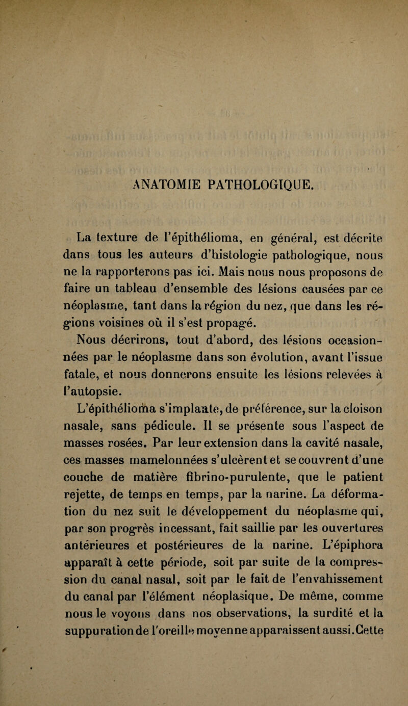 ANATOMIE PATHOLOGIQUE. La texture de l’épithéiioma, en général, est décrite dans tous les auteurs d’histologde pathologique, nous ne la rapporterons pas ici. Mais nous nous proposons de faire un tableau d’ensemble des lésions causées par ce néoplasme, tant dans la région du nez, que dans les ré¬ gions voisines où il s’est propagé. Nous décrirons, tout d’abord, des lésions occasion¬ nées par le néoplasme dans son évolution, avant l’issue fatale, et nous donnerons ensuite les lésions relevées à l’autopsie. L’épithélioriaa s’implante, de préférence, sur la cloison nasale, sans pédicule. Il se présente sous l’aspect de masses rosées. Par leur extension dans la cavité nasale, ces masses mamelonnées s’ulcèrent et se couvrent d’une couche de matière fibrino-purulente, que le patient rejette, de temps en temps, par la narine. La déforma¬ tion du nez suit le développement du néoplasme qui, par son progrès incessant, fait saillie par les ouvertures antérieures et postérieures de la narine. L’épiphora apparaît à cette période, soit par suite de la compres¬ sion du canal nasal, soit par le fait de l’envahissement du canal par l’élément néoplasique. De même, comme nous le voyons dans nos observations, la surdité et la suppuration de l'oreille moyenne apparaissent aussi.Cette