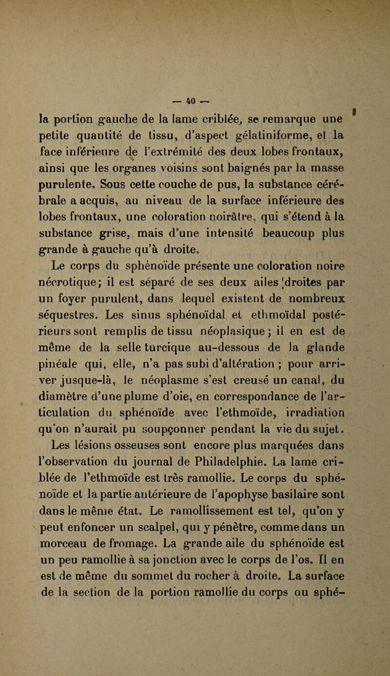 la portion gauche de la lame criblée, se remarque une petite quantité de tissu, d’aspect gélatiniforme, et la face inférieure de l’extrémité des deux lobes frontaux, ainsi que les organes voisins sont baignés par la masse purulente. Sous cette couche de pus, la substance céré¬ brale a acquis, au niveau de la surface inférieure des lobes frontaux, une coloration noirâtre, qui s’étend à la substance grise, mais d’une intensité beaucoup plus grande à gauche qu’à droite. Le corps du sphénoïde présente une coloration noire nécrotique; il est séparé de ses deux ailes ^droites par un foyer purulent, dans lequel existent de nombreux séquestres. Les sinus sphénoïdal et ethmoïdal posté¬ rieurs sont remplis de tissu néoplasique ; il en est de même de la selle turcique au-dessous de Ja glande pinéale qui, elle, n’a pas subi d’altération ; pour arri¬ ver jusque-là, le néoplasme s’est creusé un canal, du diamètre d’une plume d’oie, en correspondance de l’ar¬ ticulation du sphénoïde avec l’ethmoïde, irradiation qu’on n’aurait pu soupçonner pendant la vie du sujet. Les lésions osseuses sont encore plus marquées dans l’observation du journal de Philadelphie. La lame cri¬ blée de l’ethmoïde est très ramollie. Le corps du sphé¬ noïde et la partie antérieure de l’apophyse basilaire sont dans le même état. Le ramollissement est tel, qu’on y peut enfoncer un scalpel, qui y pénètre, comme dans un morceau de fromage. La grande aile du sphénoïde est un peu ramollie à sa jonction avec le corps de l’os. Il en est de même du sommet du rocher à droite. La surface de la section de la portion ramollie du corps au sphé-