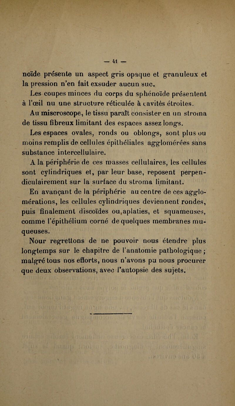 noïde présente un aspect gris opaque et granuleux et la pression n'en fait exsuder aucun suc. Les coupes minces du corps du sphénoïde présentent à l’œil nu une structure réticulée à cavités étroites. Au miscroscope, le tissu paraît consister en un stroma de tissu fibreux limitant des espaces assez long*s. Les espaces ovales, ronds ou oblongs, sont plus ou moins remplis de cellules épithéliales agglomérées sans substance intercellulaire. A la périphérie de ces masses cellulaires, les cellules sont cylindriques et, par leur base, reposent perpen¬ diculairement sur la surface du stroma limitant. En avançant de la périphérie au centre de ces agglo¬ mérations, les cellules cylindriques deviennent rondes, puis finalement discoïdes ou,aplaties, et squameuses, comme l’épithélium corné de quelques membranes mu¬ queuses. Nour regrettons de ne pouvoir nous étendre plus longtemps sur le chapitre de l’anatomie pathologique ; malgré tous nos efforts, nous n’avons pu nous procurer que deux observations, avec l’autopsie des sujets.