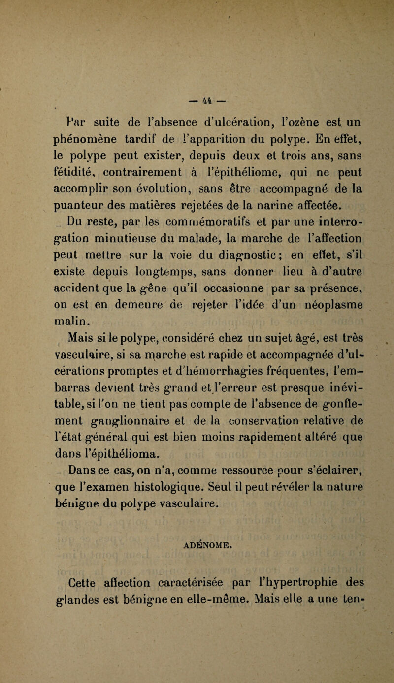 Par suite de l’absence d’ulcération, l’ozène est un phénomène tardif de l’apparition du polype. En effet, le polype peut exister, depuis deux et trois ans, sans fétidité, contrairement à l’épithéliome, qui ne peut accomplir son évolution, sans être accompagné de la puanteur des matières rejetées de la narine affectée. Du reste, par les commémoratifs et par une interro¬ gation minutieuse du malade, la marche de l’affection peut mettre sur la voie du diagnostic; en effet, s’il existe depuis longtemps, sans donner lieu à d’autre accident que la g*êne qu’il occasionne par sa présence, on est en demeure de rejeter l’idée d’un néoplasme malin. Mais si le polype, considéré chez un sujet âgé, est très vasculaire, si sa rqarche est rapide et accompagnée d’ul¬ cérations promptes et d’hémorrhagies fréquentes, l’em¬ barras devient très grand et l’erreur est presque inévi¬ table, si Ton ne tient pas compte de l’absence de gonfle¬ ment ganglionnaire et de la conservation relative de l'état général qui est bien moins rapidement altéré que dans l’épithélioma. Dans ce cas, on n’a, comme ressource pour s’éclairer, que l’examen histologique. Seul il peut révéler la nature bénigne du polype vasculaire. ADÉNOME. Cette affection caractérisée par l’hypertrophie des glandes est bénigne en elle-même. Mais elle a une ten-