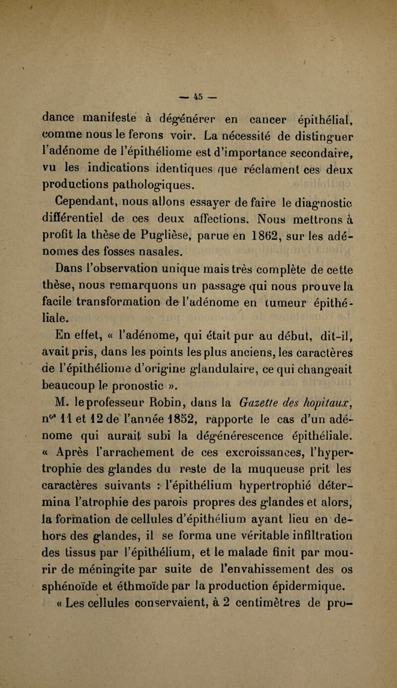 dance manifeste à dégénérer en cancer épithélial, comme nous le ferons voir. La nécessité de distinguer 1 adénome de l’épithéliome est d’importance secondaire, vu les indications identiques que réclament ces deux productions pathologiques. Cependant, nous allons essayer de faire le diagnostic différentiel de ces deux affections. Nous mettrons à profit la thèse de Puglièse, parue en 1862, sur les adé¬ nomes des fosses nasales. Dans l’observation unique mais très complète de cette thèse, nous remarquons un passage qui nous prouve la facile transformation de l’adénome en tumeur épithé¬ liale. En effet, « l’adénome, qui était pur au début, dit-il, avait pris, dans les points les plus anciens, les caractères de l’épithéliome d’origine glandulaire, ce qui changeait beaucoup le pronostic ». M. le professeur Robin, dans la Gazette des hôpitaux, n°* 11 et 12 de l’année 1852, rapporte le cas d’un adé¬ nome qui aurait subi la dégénérescence épithéliale. « Après l’arrachement de ces excroissances, l’hyper¬ trophie des glandes du reste de la muqueuse prit les caractères suivants : l’épithélium hypertrophié déter¬ mina l’atrophie des parois propres des glandes et alors, la formation de cellules d’épithélium ayant lieu en de¬ hors des glandes, il se forma une véritable infiltration des tissus par l’épithélium, et le malade finit par mou¬ rir de méningite par suite de l’envahissement des os sphénoïde et éthmoïdepar la production épidermique. « Les cellules conservaient, à 2 centimètres de pro-