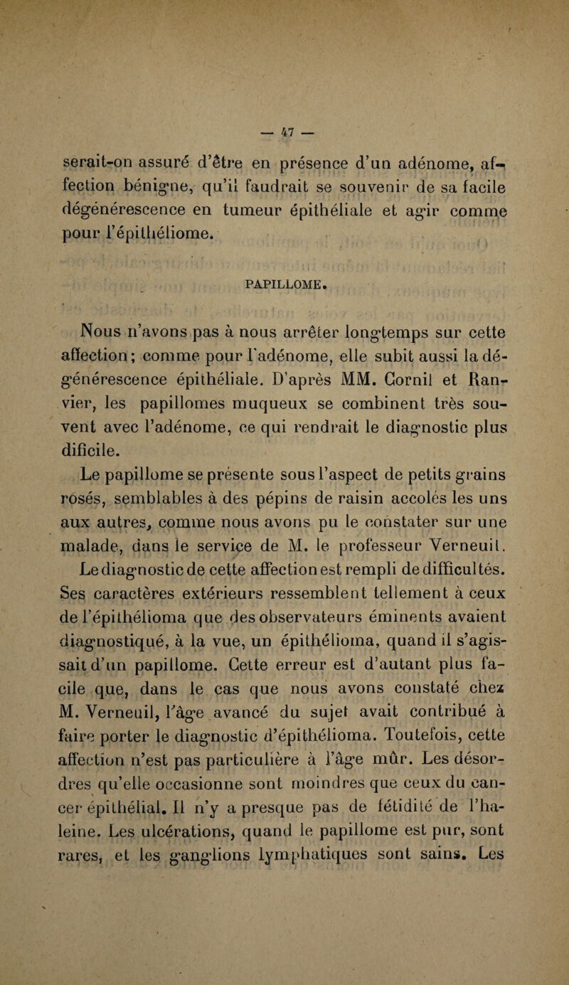 serait-on assuré d’être en présence d’un adénome, af¬ fection bénigne, qu’il faudrait se souvenir de sa facile dégénérescence en tumeur épithéliale et agir comme pour l’épithéiiome. PAPILLOME. * » Nous n’avons pas à nous arrêter longtemps sur cette affection; comme pour l'adénome, elle subit aussi la dé¬ générescence épithéliale. D’après MM. Gornil et Ran- vier, les papillomes muqueux se combinent très sou¬ vent avec l’adénome, ce qui rendrait le diagnostic plus difîcile. Le papillome se présente sous l’aspect de petits grains rosés, semblables à des pépins de raisin accolés les uns aux autres, comme nous avons pu le constater sur une malade, dans le service de M. le professeur Yerneuil. Le diagnostic de cette affection est rempli de difficultés. Ses caractères extérieurs ressemblent tellement à ceux de l’épithélioma que des observateurs éminents avaient diagnostiqué, à la vue, un épithélioina, quand il s’agis¬ sait d’un papillome. Cette erreur est d’autant plus fa¬ cile que, dans le cas que nous avons constaté chez M. Verneiiil, Tâge avancé du sujet avait contribué à faire porter le diagnostic d’épithéiioma. Toutefois, cette affection n’est pas particulière à l’âge mûr. Les désor¬ dres qu’elle occasionne sont moindres que ceux du can¬ cer épithélial. Il n’y a presque pas de fétidité de l’ha¬ leine. Les ulcérations, quand le papillome est pur, sont rares, et les ganglions lymphatiques sont sains. Les