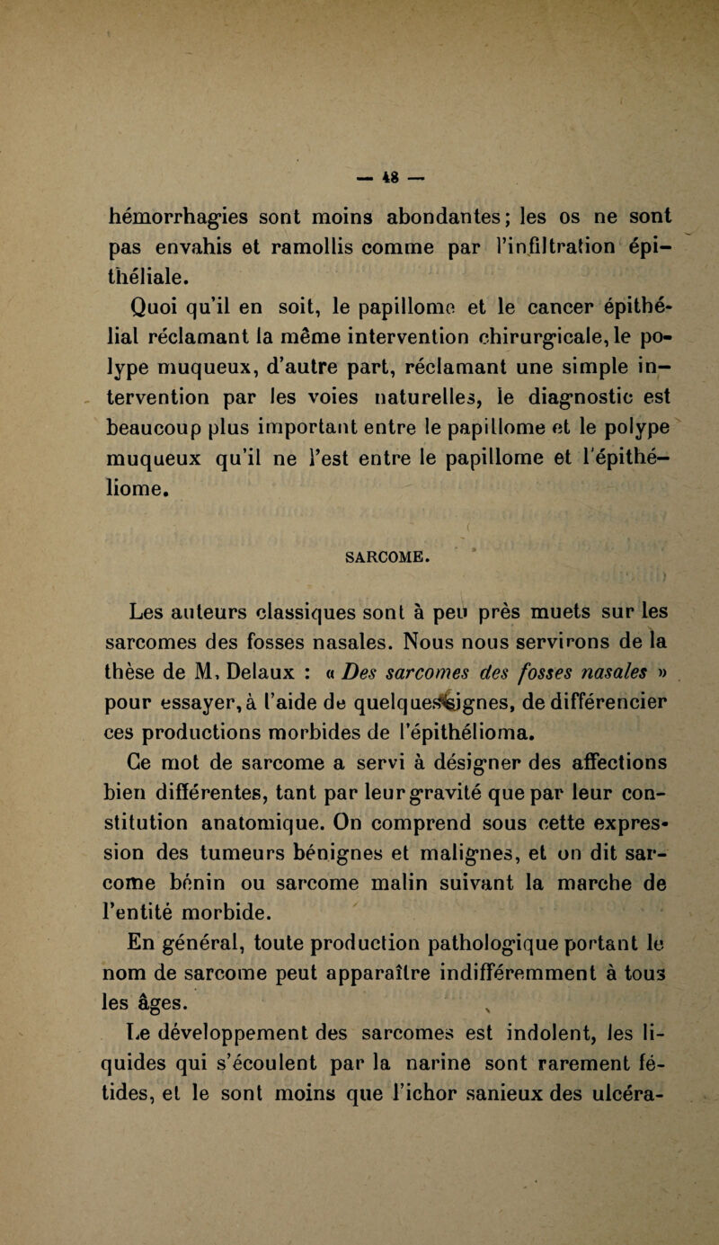 hémorrhagies sont moins abondantes; les os ne sont pas envahis et ramollis comme par l’infiltration épi¬ théliale. Quoi qu’il en soit, le papillome et le cancer épithé¬ lial réclamant la même intervention chirurgicale, le po¬ lype muqueux, d’autre part, réclamant une simple in- - tervention par les voies naturelles, le diagnostic est beaucoup plus important entre le papillome et le polype muqueux qu’il ne Test entre le papillome et l'épithé- liome. SARCOME. Les auteurs classiques sont à peu près muets sur les sarcomes des fosses nasales. Nous nous servirons de la thèse de M, Delaux : « Des sarcomes des fosses nasales » pour essayer, à l’aide de quelquesi&jgnes, de différencier ces productions morbides de lepithélioma. Ce mot de sarcome a servi à désigner des affections bien différentes, tant par leur gravité que par leur con¬ stitution anatomique. On comprend sous cette expres¬ sion des tumeurs bénignes et malignes, et on dit sar¬ come bénin ou sarcome malin suivant la marche de l’entité morbide. En général, toute production pathologique portant le nom de sarcome peut apparaître indifféremment à tous les âges. Le développement des sarcomes est indolent, les li¬ quides qui s’écoulent par la narine sont rarement fé¬ tides, et le sont moins que l’ichor sanieux des ulcéra-