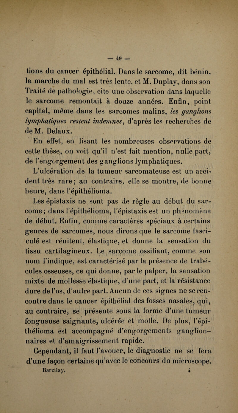 tions du cancer épithélial. Dans le sarcome, dit bénin, la marche du mal est très lente, et M. Duplay, dans son Traité de pathologie, cite une observation dans laquelle le sarcome remontait à douze années. Enfin, point capital, même dans les sarcomes malins, les ganglions lymphatiques restent indemnes, d’après les recherches de de M. Delaux. En effet, en lisant les nombreuses observations de cette thèse, on voit qu’il n’est fait mention, nulle part, • K de l’engorgement des ganglions lymphatiques. L’ulcération de la tumeur sarcomateuse est un acci¬ dent très rare; au contraire, elle se montre, de bonne heure, dans l’épithélioma. Les épistaxis ne sont pas de règle au début du sar¬ come; dans l’épithélioma, l’épistaxis est un phénomène de début. Enfin, comme caractères spéciaux à certains genres de sarcomes, nous dirons que le sarcome fasci- culé est rénitent, élastique, et donne la sensation du tissu cartilagineux. Le sarcome ossifiant, comme son nom l’indique, est caractérisé par la présence de trabé¬ cules osseuses, ce qui donne, parle palper, la sensation mixte de mollesse élastique, d’une part, et la résistance dure de l’os, d’autre part. Aucun de ces signes ne se ren¬ contre dans le cancer épithélial des fosses nasales, qui, au contraire, se présente sous la forme d’une tumeur * • « * fongueuse saignante, ulcérée et molle. De plus, l’épi- thélioma est accompagné d’engorgements ganglion¬ naires et d’amaigrissement rapide. Cependant, il faut l’avouer, le diagnostic ne se fera d’une façon certaine qu’avec le concours du microscope. Barzilay. 4