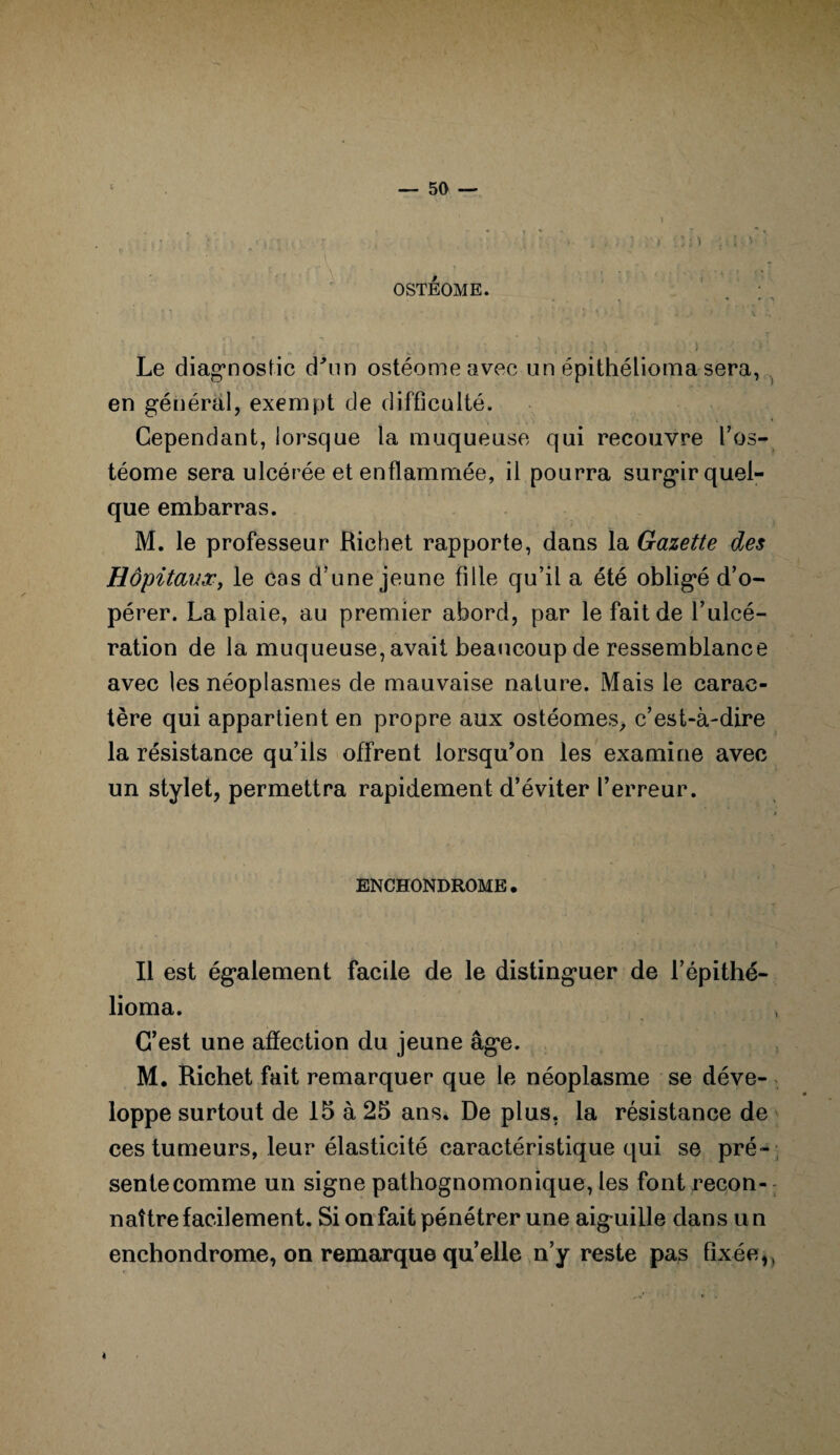 OSTÉOME. * • ■» . \ Le diagnostic d'un ostéomeavec un épithélioma sera, en général, exempt de difficulté. Cependant, lorsque la muqueuse qui recouvre l’os- téome sera ulcérée et enflammée, il pourra surgir quel¬ que embarras. M. le professeur Richet rapporte, dans la Gazette des Hôpitaux, le cas d’une jeune fille qu’il a été obligé d’o¬ pérer. La plaie, au premier abord, par le fait de l’ulcé¬ ration de la muqueuse, avait beaucoup de ressemblance avec les néoplasmes de mauvaise nature. Mais le carac¬ tère qui appartient en propre aux ostéomes, c’est-à-dire la résistance qu’ils offrent lorsqu’on les examine avec un stylet, permettra rapidement d’éviter l’erreur. ENCHONDROME. Il est également facile de le distinguer de l’épithé- lioma. C’est une affection du jeune âge. M. Richet fait remarquer que le néoplasme se déve¬ loppe surtout de 15 à 25 ans. De plus, la résistance de ces tumeurs, leur élasticité caractéristique qui se pré¬ sente comme un signe pathognomonique, les font recon¬ naître facilement. Si on fait pénétrer une aiguille dans u n enchondrome, on remarque qu’elle n’y reste pas fixée,,