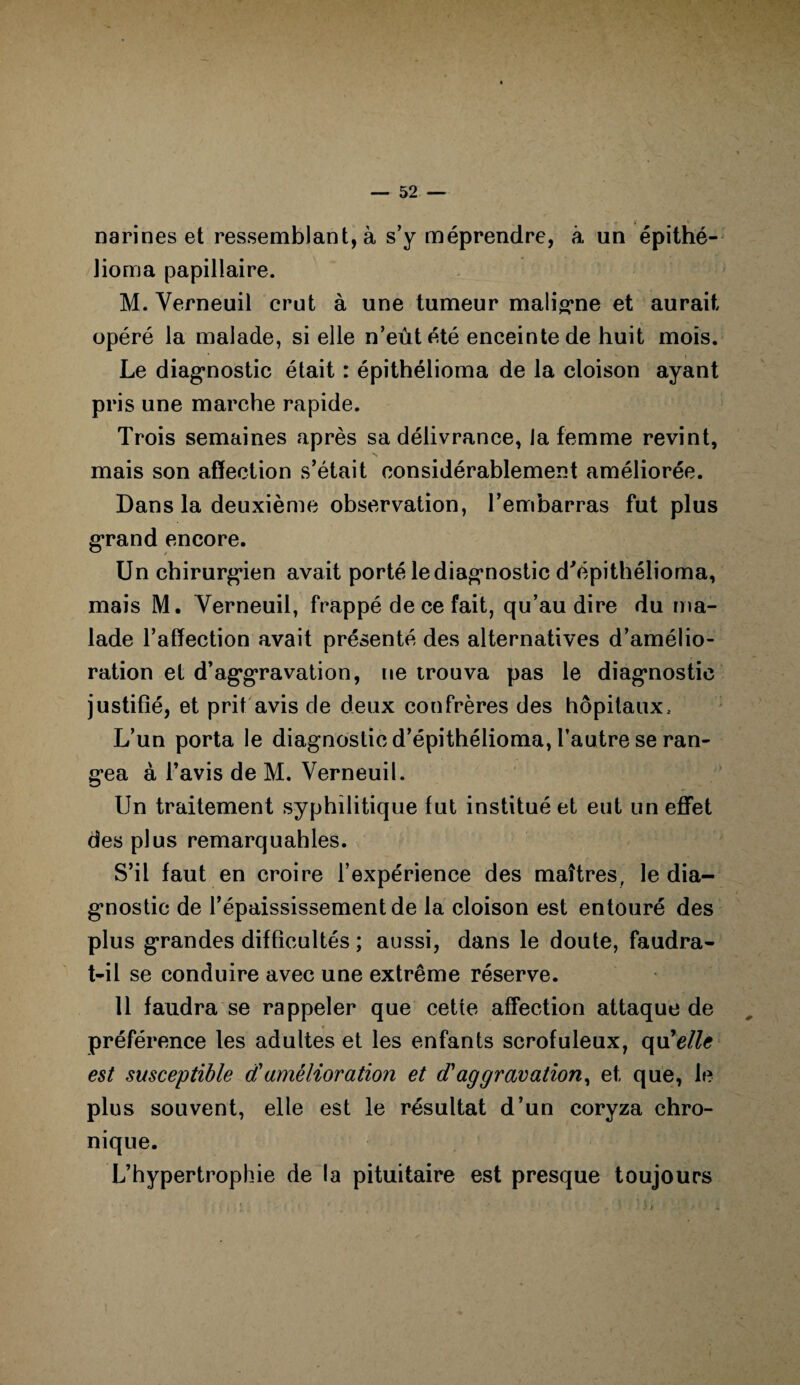 i narines et ressemblant, à s’y méprendre, à un épithé- Jioma papillaire. M. Yerneuil crut à une tumeur maligne et aurait opéré la malade, si elle n’eût été enceinte de huit mois. Le diagnostic était : épithélioma de la cloison ayant pris une marche rapide. Trois semaines après sa délivrance, la femme revint, mais son affection s’était considérablement améliorée. Dans la deuxième observation, l’embarras fut plus grand encore. Un chirurgien avait porté le diagnostic d'épithélioma, mais M. Yerneuil, frappé de ce fait, qu’au dire du ma¬ lade l’affection avait présenté des alternatives d’amélio¬ ration et d’aggravation, ne trouva pas le diagnostic justifié, et prit avis de deux confrères des hôpitaux. L’un porta le diagnostic d’épithélioma, l’autre se ran¬ gea à l’avis de M. Verneuil. Un traitement syphilitique fut institué et eut un effet des plus remarquables. S’il faut en croire l’expérience des maîtres, le dia¬ gnostic de l’épaississement de la cloison est entouré des plus grandes difficultés ; aussi, dans le doute, faudra- t-il se conduire avec une extrême réserve. 11 faudra se rappeler que cette affection attaque de * préférence les adultes et les enfants scrofuleux, qu7elle est susceptible d'amélioration et d'aggravation, et que, le plus souvent, elle est le résultat d’un coryza chro¬ nique. L’hypertrophie de la pituitaire est presque toujours