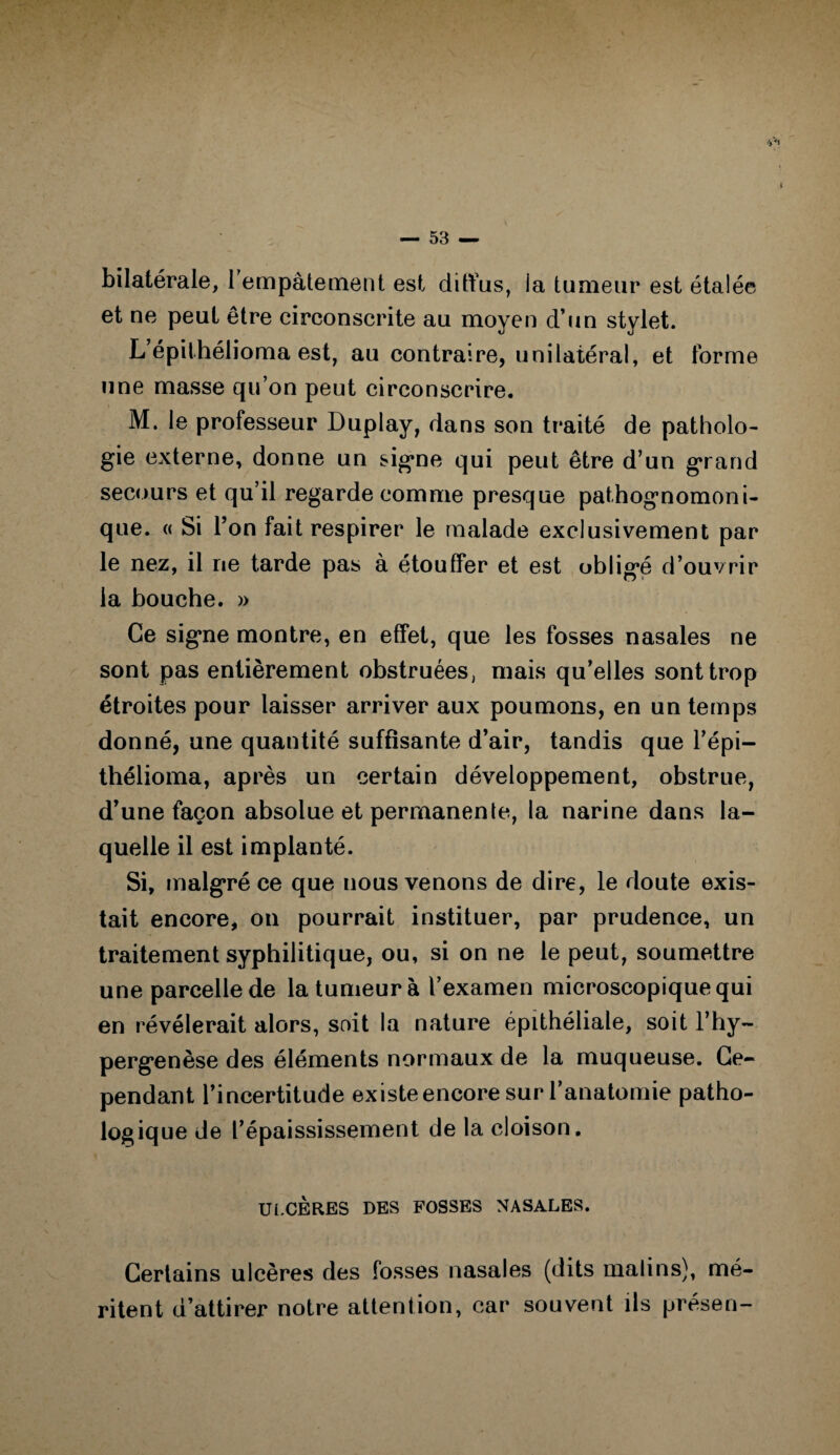 bilatérale, l'empâtement est diffus, la tumeur est étalée et ne peut être circonscrite au moyen d’un stylet. L’épilhélioma est, au contraire, unilatéral, et forme une masse qu’on peut circonscrire. M. le professeur Duplay, dans son traité de patholo¬ gie externe, donne un signe qui peut être d’un grand secours et qu’il regarde comme presque pathognomoni¬ que. « Si l’on fait respirer le malade exclusivement par le nez, il ne tarde pas à étouffer et est obligé d’ouvrir la bouche. » Ce signe montre, en effet, que les fosses nasales ne sont pas entièrement obstruées, mais qu’elles sont trop étroites pour laisser arriver aux poumons, en un temps donné, une quantité suffisante d’air, tandis que l’épi— thélioma, après un certain développement, obstrue, d’une façon absolue et permanente, la narine dans la¬ quelle il est implanté. Si, malgré ce que nous venons de dire, le doute exis¬ tait encore, on pourrait instituer, par prudence, un traitement syphilitique, ou, si on ne le peut, soumettre une parcelle de la tumeur à l’examen microscopique qui en révélerait alors, soit la nature épithéliale, soit l’hy- pergenèse des éléments normaux de la muqueuse. Ce¬ pendant l’incertitude existe encore sur l’anatomie patho¬ logique de l’épaississement de la cloison. ULCERES DES FOSSES NASALES. Certains ulcères des fosses nasales (dits malins), mé¬ ritent d’attirer notre attention, car souvent ils présen-