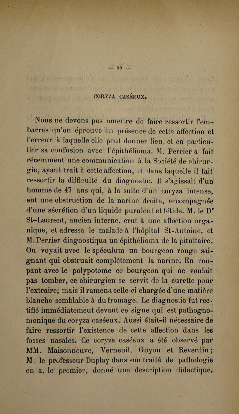 CORYZA. CASEEUX. * ; y r * * ! P Ï \ Nous ne devons pas omettre de faire ressortir l’em¬ barras qn on éprouve en présence de cette affection et 1 erreur à laquelle elle peut donner lieu, et en particu¬ lier sa confusion avec l'epithélioma. M. Perrier a fait récemment une communication à la Société de chirur¬ gie, ayant trait à cette affection, et dans laquelle il fait ressortir la difficulté du diagnostic. Il s’agissait d’un homme de 47 ans qui, à la suite d’un coryza intense, eut une obstruction de la narine droite, accompagnée d’une sécrétion d’un liquide purulent et fétide. M. le Dr St-Laurent, ancien interne, crut à une affection orga¬ nique, et adressa le malade à l’hôpital St-Antoine, et M. Perrier diagnostiqua un épithélioma de la pituitaire. On voyait avec le spéculum un bourgeon rouge sai¬ gnant qui obstruait complètement la narine. En cou¬ pant avec le polypotome ce bourgeon qui ne voulait pas tomber, ce chirurgien se servit de la curette pour l’extraire; mais il ramena celle-ci chargée d’une matière blanche semblable à du fromage. Le diagnostic fut rec¬ tifié immédiatemeut devant ce signe qui est pathogno¬ monique du coryza caséeux. Aussi était-il nécessaire de faire ressortir l’existence de cette affection dans les fosses nasales. Ce coryza caséeux a été observé par MM. Maisonneuve, Yerneuil, Guyon et Reverdin ; M. le professeur Duplay dans son traité de pathologie en a, le premier, donné une description didactique.