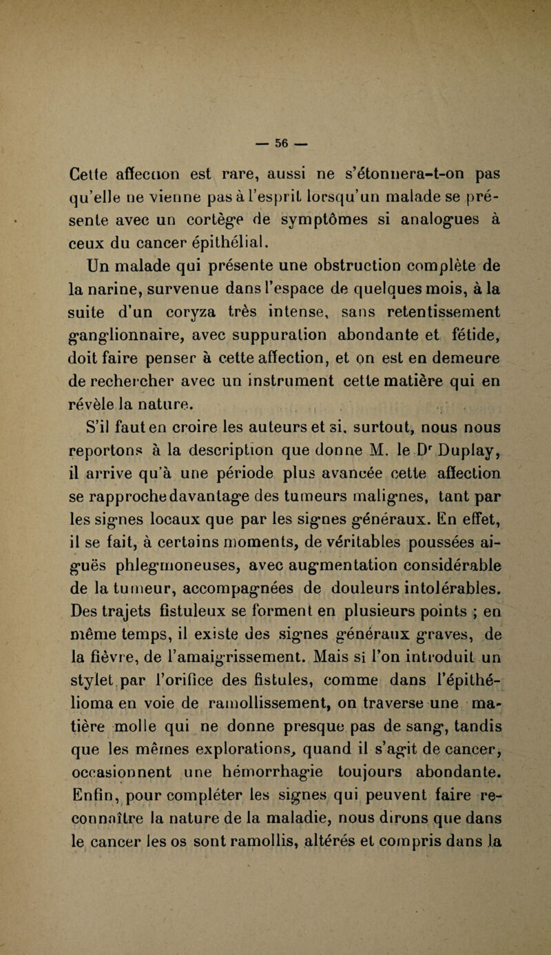 Cette affection est rare, aussi ne s’étonnera-t-on pas qu’elle ue vienne pas à l’esprit lorsqu’un malade se pré¬ sente avec un cortège de symptômes si analogues à ceux du cancer épithélial. Un malade qui présente une obstruction complète de la narine, survenue dans l’espace de quelques mois, à la suite d’un coryza très intense, sans retentissement ganglionnaire, avec suppuration abondante et fétide, doit faire penser à cette affection, et on est en demeure de rechercher avec un instrument cette matière qui en révèle la nature. S’il faut en croire les auteurs et si, surtout, nous nous reportons à la description que donne M. le Dr Duplay, il arrive qu’à une période plus avancée cette affection se rapproche davantage des tumeurs malignes, tant par les signes locaux que par les signes généraux. En effet, il se fait, à certains moments, de véritables poussées ai¬ guës phlegrnoneuses, avec augmentation considérable de la tumeur, accompagnées de douleurs intolérables. Des trajets fistuleux se forment en plusieurs points ; en même temps, il existe des signes généraux graves, de la fièvre, de l’amaigrissement. Mais si l’on introduit un stylet par l’orifice des fistules, comme dans l’épithé- lioma en voie de ramollissement, on traverse une ma¬ tière molle qui ne donne presque pas de sang, tandis que les mêmes explorations, quand il s’agit de cancer, occasionnent une hémorrhagie toujours abondante. Enfin, pour compléter les signes qui peuvent faire re¬ connaître la nature de la maladie, nous dirons que dans le cancer les os sont ramollis, altérés et compris dans la