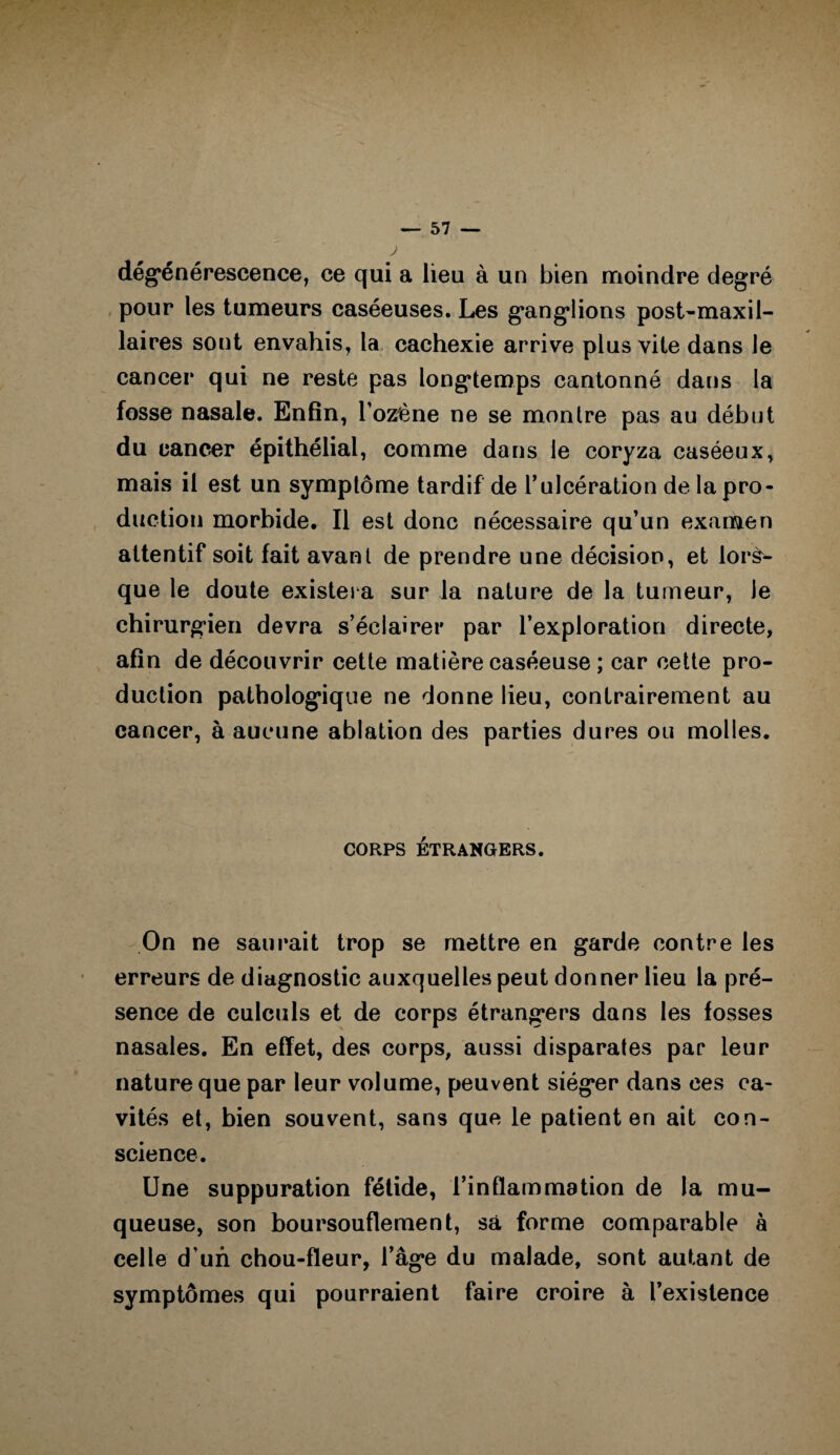 dégénérescence, ce qui a lieu à un bien moindre degré pour les tumeurs caséeuses. Les ganglions post-maxil¬ laires sont envahis, la cachexie arrive plus vile dans le cancer qui ne reste pas longtemps cantonné dans la fosse nasale. Enfin, l’ozène ne se montre pas au début du cancer épithélial, comme dans le coryza caséeux, mais il est un symptôme tardif de T ulcération de la pro¬ duction morbide. Il est donc nécessaire qu’un examen attentif soit fait avant de prendre une décision, et lors¬ que le doute existera sur la nature de la tumeur, le chirurgien devra s’éclairer par l’exploration directe, afin de découvrir cette matière caséeuse ; car cette pro¬ duction pathologique ne donne lieu, contrairement au cancer, à aucune ablation des parties dures ou molles. CORPS ÉTRANGERS. On ne saurait trop se mettre en garde contre les erreurs de diagnostic auxquelles peut donner lieu la pré¬ sence de culculs et de corps étrangers dans les fosses nasales. En effet, des corps, aussi disparates par leur nature que par leur volume, peuvent siéger dans ces ca¬ vités et, bien souvent, sans que le patient en ait con¬ science. Une suppuration fétide, l’inflammation de la mu¬ queuse, son boursouflement, sa forme comparable à celle d’un chou-fleur, l’âge du malade, sont autant de symptômes qui pourraient faire croire à l’existence