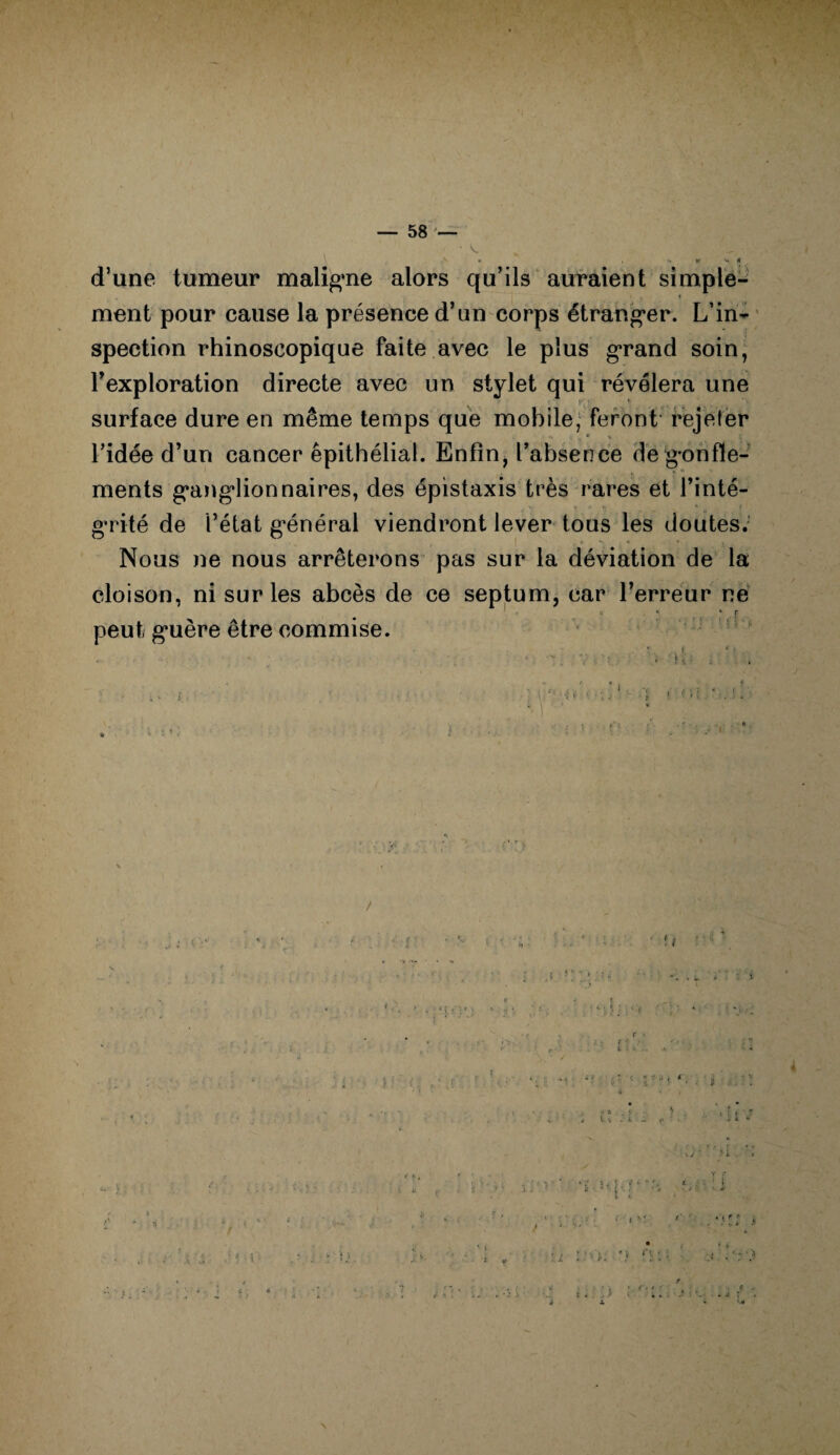 • \ » , V K V» H d’une tumeur maligne alors qu’ils auraient simple¬ ment pour cause la présence d’un corps étranger. L’in¬ spection rhinoscopique faite avec le plus grand soin, l’exploration directe avec un stylet qui révélera une iv ' . . surface dure en même temps que mobile; feront rejeter _ ® \ l’idée d’un cancer epithélial. Enfin, l’absence de gonfle¬ ments ganglionnaires, des épistaxis très rares et l’inté- grité de l’état général viendront lever tous les doutes. 1 . 6 > « * , Nous ne nous arrêterons pas sur la déviation de la cloison, ni sur les abcès de ce septum, car l’erreur ne peut guère être commise. « 4 : - 7 : • K • , » j •• . •• • t • . ü . t ' v a y ') , 4 i