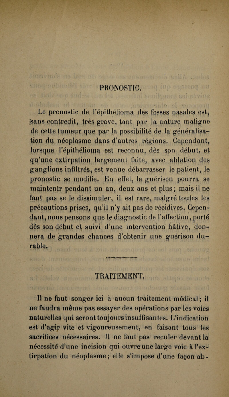 PRONOSTIC. ’ ? Le pronostic de l’épithélioma des fosses nasales est, £ans contredit, très grave, tant par la nature maligne de cette tumeur que par la possibilité de la généralisa¬ tion du néoplasme dans d’autres régions. Cependant, lorsque l’épithélioma est reconnu, dès son début, et qu’une extirpation largement faite, avec ablation des ganglions infiltrés, est venue débarrasser le patient, le pronostic se modifie. En effet, la guérison pourra se maintenir pendant un an, deux ans et plus; mais il ne faut pas se le dissimuler, il est rare, malgré toutes les précautions prises, qu’il n’y ait pas de récidives. Cepen¬ dant, nous pensons que le diagnostic de l’affection, porté dès son début et suivi d une intervention hâtive, don¬ nera de grandes chances d’obtenir une guérison du¬ rable. TRAITEMENT. Il ne faut songer ici à aucun traitement médical; il ne faudra même pas essayer des opérations par les voies naturelles qui seront toujours insuffisantes. L’indication est d’agir vite et vigoureusement, en faisant tous les sacrifices nécessaires. Il ne faut pas reculer devant la nécessité d’une incision qui ouvre une large voie à l’ex¬ tirpation du néoplasme; elle s’impose d’une façon ab-