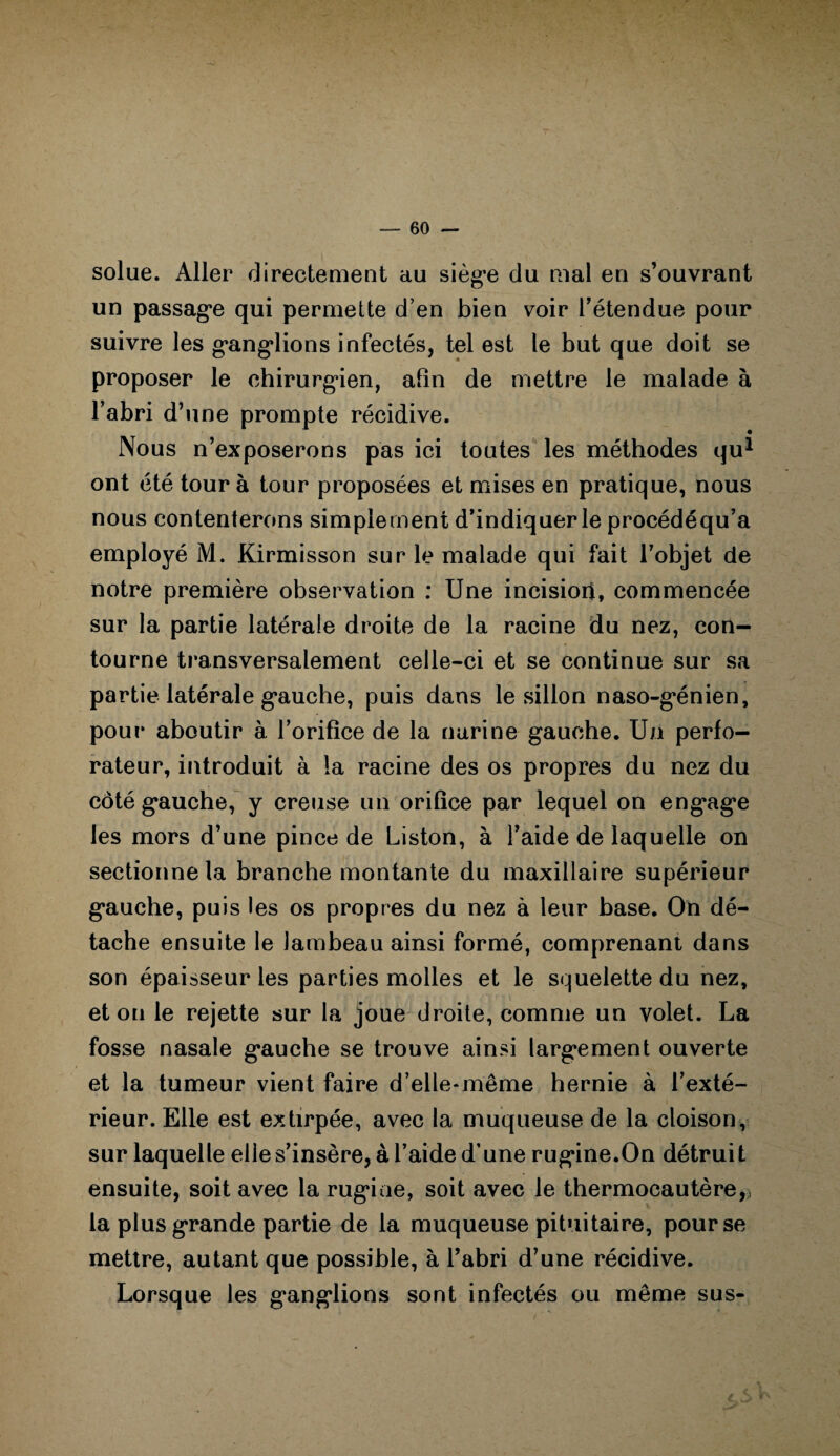 solue. Aller directement au siège du mal en s’ouvrant un passage qui permette d’en bien voir l’étendue pour suivre les ganglions infectés, tel est le but que doit se proposer le chirurgien, afin de mettre le malade à l’abri d’une prompte récidive. Nous n’exposerons pas ici toutes les méthodes qu1 ont été tour à tour proposées et mises en pratique, nous nous contenterons simplement d’indiquer le procédéqu’a employé M. Kirmisson sur le malade qui fait l’objet de notre première observation : Une incisioii, commencée sur la partie latérale droite de la racine du nez, con¬ tourne transversalement celle-ci et se continue sur sa partie latérale gauche, puis dans le sillon naso-génien, pour aboutir à l’orifice de la narine gauche. Un perfo¬ rateur, introduit à la racine des os propres du nez du côté gauche, y creuse un orifice par lequel on engage les mors d’une pince de Liston, à l’aide de laquelle on sectionne la branche montante du maxillaire supérieur gauche, puis les os propres du nez à leur base. On dé¬ tache ensuite le lambeau ainsi formé, comprenant dans son épaisseur les parties molles et le squelette du nez, et on le rejette sur la joue droite, comme un volet. La fosse nasale gauche se trouve ainsi largement ouverte et la tumeur vient faire d’elle-même hernie à l’exté¬ rieur. Elle est extirpée, avec la muqueuse de la cloison, sur laquelle elle s’insère, à l’aide d’une rugine.On détruit ensuite, soit avec la rugiae, soit avec le thermocautère,, la plus grande partie de la muqueuse pituitaire, pour se mettre, autant que possible, à l’abri d’une récidive. Lorsque les ganglions sont infectés ou même sus-