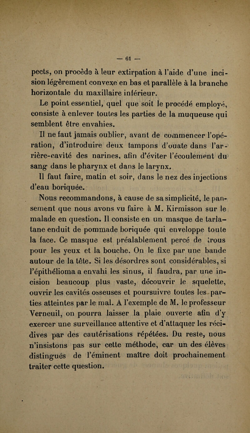 pects, on procède à leur extirpation à l’aide d’une inci¬ sion légèrement convexe en bas et parallèle à la branche horizontale du maxillaire inférieur. Le point essentiel, quel que soit le procédé employé, consiste à enlever toutes les parties de la muqueuse qui semblent être envahies. Il ne faut jamais oublier, avant de commencer l’opé¬ ration, d’introduire deux tampons d'ouate dans l’ar¬ rière-cavité des narines, afin d’éviter l’écoulement du sang dans le pharynx et dans le larynx. Il faut faire, matin et soir, dans le nez des injections d’eau boriquée. Nous recommandons, à cause de sa simplicité, le pan¬ sement que nous avons vu faire à M. Kirmisson sur le malade en question. Il consiste en un masque de tarla¬ tane enduit de pommade boriquée qui enveloppe toute la face. Ce masque est préalablement percé de trous pour les yeux et la bouche. On le fixe par une bande autour de la tête. Si les désordres sont considérables, si l’épithélioma a envahi les sinus, il faudra, par une in¬ cision beaucoup plus vaste, découvrir le squelette, ouvrir les cavités osseuses et poursuivre toutes les par¬ ties atteintes par le mal. À l’exemple de M. le professeur Verneuil, on pourra laisser la plaie ouverte afin d’y exercer une surveillance attentive et d’attaquer les réci¬ dives par des cautérisations répétées. Du reste, nous n’insistons pas sur cette méthode, car un des élèves distingués de l’éminent maître doit prochainement traiter cette question.