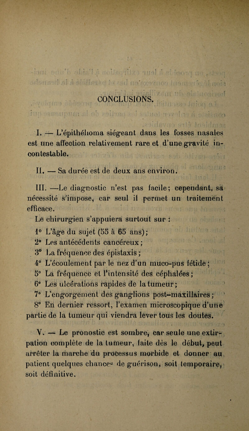 CONCLUSIONS. I. — L’épithéhoma siégeant dans les fosses nasales est une affection relativement rare et d’une gravité in¬ contestable. ■ *i v  • ; J • 7 II. — Sa durée est de deux ans environ. III. —Le diagnostic n’est pas facile; cependant, sa nécessité s'impose, car seul il permet un traitement efficace. Le chirurgien s’appuiera surtout sur : 1° L’âge du sujet (55 à 65 ans); 2e Les antécédents cancéreux; 3° La fréquence des épistaxis ; 4° L’écoulement nar le nez d’un muco-pus fétide: 5° La fréquence et l’intensité des céphalées; 6° Les ulcérations rapides de la tumeur; 7° L’engorgement des ganglions post-maxillaires ; ' 8° En dernier ressort, l’examen microscopique d’une partie de la tumeur qui viendra lever tous les doutes. V. — Le pronostic est sombre, car seule une extir¬ pation complète de la tumeur, faite dès le début, peut arrêter la marche du processus morbide et donner au patient quelques chance® de guérison, soit temporaire, soit définitive.