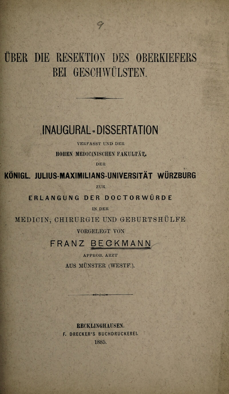 OBER DIE RESEKTION DES OBERKIEFERS BEI GESCHWÜLSTEN, INAUGURAL.DISSERTATION VERFASST UND DER HOHEN MEDICiNISCHEN FAKULTÄT^ DER KÖNIGL. JULIUS-MAXIMILIANS-UNIVERSITÄT WÜRZBURG ZUR ERLANGUNG DER DOCTORWURDE IN DER MEDICIN, CHIRURGIE UND GEBURTSHÜLFE VORGELEGT VON FRANZ BECKMANN APPllOB. ARZT AUS MÜNSTER (WESTF.). ■ t ' ! r - ■ RECKLINGHAUSEN. F. DRECKER’S BUCHDRUCKEREI. 1885.