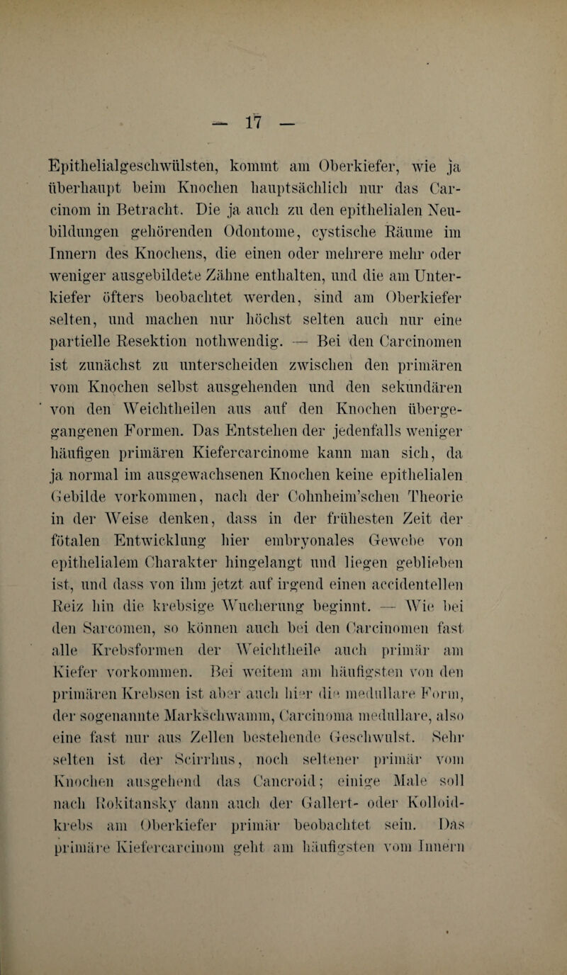 Epitlielialges eh Wülsten, kommt am Oberkiefer, wie ja überhaupt beim Knochen hauptsächlich nur das Car- cinom in Betracht. Die ja auch zu den epithelialen Neu¬ bildungen gehörenden Odontome, cystische Räume im Innern des Knochens, die einen oder mehrere mehr oder weniger ausgebildete Zähne enthalten, und die am Unter¬ kiefer öfters beobachtet werden, sind am Oberkiefer selten, und machen nur höchst selten auch nur eine partielle Resektion nothwendig. — Bei den Careinomen ist zunächst zu unterscheiden zwischen den primären vom Knochen selbst ausgehenden und den sekundären von den Weichtheilen aus auf den Knochen über ge¬ gangenen Formen. Das Entstehen der jedenfalls weniger häufigen primären Kiefercarcinome kann man sich, da ja normal im ausgewachsenen Knochen keine epithelialen Gebilde Vorkommen, nach der Cohnheim’schen Theorie in der Weise denken, dass in der frühesten Zeit der fötalen Entwicklung hier embryonales Gewebe von epithelialem Charakter hingelangt und liegen geblieben ist, und dass von ihm jetzt auf irgend einen accidentellen Reiz hin die krebsige Wucherung beginnt. — Wie bei den Sarcomen, so können auch bei den Carcinomen fast alle Krebsformen der Weichtheile auch primär am Kiefer Vorkommen. Bei weitem am häufigsten von den primären Krebsen ist aber auch hier die medulläre Form, der sogenannte Markschwamm, Carcinoma medulläre, also eine fast nur aus Zellen bestehende Geschwulst. Sehr selten ist der Scirrhus, noch seltener primär vom Knochen ausgehend das Cancroid; einige Male soll nach Rokitansky dann auch der Gallert- oder Kolloid- krebs am Oberkiefer primär beobachtet sein. Das primäre Kiefercarcinom geht am häufigsten vom Innern