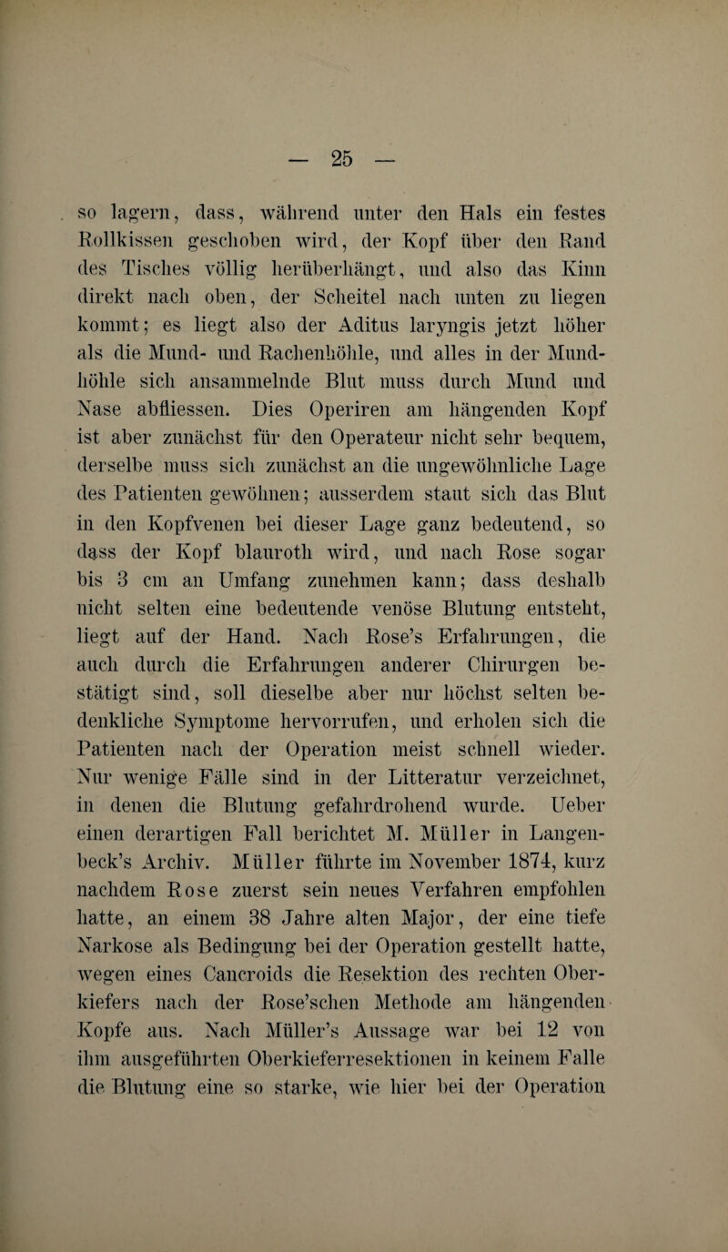 so lagern, dass, während unter den Hals ein festes Rollkissen geschoben wird, der Kopf über den Rand des Tisches völlig lierüberliängt, und also das Kinn direkt nach oben, der Scheitel nach unten zu liegen kommt; es liegt also der Aditus laryngis jetzt höher als die Mund- und Rachenhöhle, und alles in der Mund¬ höhle sich ansammelnde Blut muss durch Mund und Nase abfiiessen. Dies Operiren am hängenden Kopf ist aber zunächst für den Operateur nicht sehr bequem, derselbe muss sich zunächst an die ungewöhnliche Lage des Patienten gewöhnen; ausserdem staut sich das Blut in den Kopfvenen bei dieser Lage ganz bedeutend, so dass der Kopf blaurotli wird, und nach Rose sogar bis 3 cm an Umfang zunehmen kann; dass deshalb nicht selten eine bedeutende venöse Blutung entsteht, liegt auf der Hand. Nach Rose’s Erfahrungen, die auch durch die Erfahrungen anderer Chirurgen be¬ stätigt sind, soll dieselbe aber nur höchst selten be¬ denkliche kSymptome hervorrufen, und erholen sich die Patienten nach der Operation meist schnell wieder. Nur wenige Fälle sind in der Litteratur verzeichnet, in denen die Blutung gefahrdrohend wurde. Ueber einen derartigen Fall berichtet M. Müller in Langen- beck’s Archiv. Müller führte im November 1874, kurz nachdem Rose zuerst sein neues Verfahren empfohlen hatte, an einem 38 Jahre alten Major, der eine tiefe Narkose als Bedingung bei der Operation gestellt hatte, wegen eines Cancroids die Resektion des rechten Ober¬ kiefers nach der Rose’schen Methode am hängenden Kopfe aus. Nach Müller’s Aussage war bei 12 von ihm ausgeführten Oberkieferresektionen in keinem Falle die Blutung eine so starke, wie hier bei der Operation