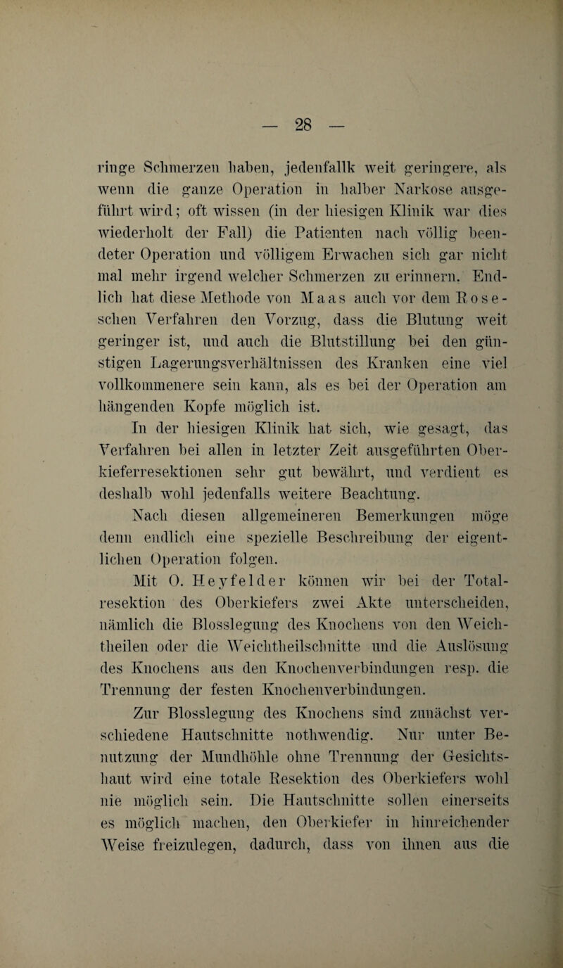 ringe Schmerzen haben, jedenfallk weit geringere, als wenn die ganze Operation in halber Narkose ausge¬ führt wird; oft wissen (in der hiesigen Klinik war dies wiederholt der Fall) die Patienten nach völlig been¬ deter Operation und völligem Erwachen sich gar nicht mal mehr irgend welcher Schmerzen zu erinnern. End¬ lich hat diese Methode von Maas auch vor dem Rose¬ schen Verfahren den Vorzug, dass die Blutung weit geringer ist, und auch die Blutstillung bei den gün¬ stigen Lagerungsverhältnissen des Kranken eine viel vollkommenere sein kann, als es bei der Operation am hängenden Kopfe möglich ist. In der hiesigen Klinik hat sich, wie gesagt, das Verfahren bei allen in letzter Zeit ausgeführten Ober¬ kieferresektionen sehr gut bewährt, und verdient es deshalb wohl jedenfalls weitere Beachtung. Nach diesen allgemeineren Bemerkungen möge denn endlich eine spezielle Beschreibung der eigent¬ lichen Operation folgen. Mit 0. Heyfelder können wir bei der Total¬ resektion des Oberkiefers zwei Akte unterscheiden, nämlich die Blosslegung des Knochens von den Weich - theilen oder die Weichtheilschnitte und die Auslösung des Knochens aus den Knochenverbindungen resp. die Trennung der festen Knochen Verbindungen. Zur Blosslegung des Knochens sind zunächst ver¬ schiedene Hautschnitte nothwendig. Nur unter Be¬ nutzung der Mundhöhle ohne Trennung der Gesichts¬ haut wird eine totale Resektion des Oberkiefers wohl nie möglich sein. Die Hautschnitte sollen einerseits es möglich machen, den Oberkiefer in hinreichender Weise freizulegen, dadurch, dass von ihnen aus die