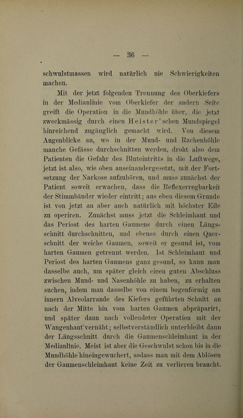 sch wulstmassen wird natürlich nie Schwierigkeiten machen. Mit der jetzt folgenden Trennung des Oberkiefers in der Medianlinie vom Oberkiefer der andern Seite greift die Operation in die Mundhöhle über, die jetzt zweckmässig durch einen Heister’sehen Mundspiegel hinreichend zugänglich gemacht wird. Von diesem Augenblicke an, wo in der Mund- und Rachenhöhle manche Gefässe durchschnitten werden, droht also dem Patienten die Gefahr des Bluteintritts in die Luftwege, jetzt ist also, wie oben auseinandergesetzt, mit der Fort¬ setzung der Narkose aufzuhören, und muss zunächst der Patient soweit erwachen, dass die Reflexerregbarkeit der Stimmbänder wieder eintritt; aus eben diesem Grunde ist von jetzt an aber auch natürlich mit höchster Eile zu operiren. Zunächst muss jetzt die Schleimhaut und das Periost des harten Gaumens durch einen Längs¬ schnitt durchschnitten, und ebenso durch einen Quer¬ schnitt der weiche Gaumen, soweit er gesund ist, vom harten Gaumen getrennt werden. Ist Schleimhaut und Periost des harten Gaumens ganz gesund, so kann man dasselbe auch, um später gleich einen guten Abschluss zwischen Mund- und Nasenhöhle zu haben, zu erhalten suchen, indem man dasselbe von einem bogenförmig am innern Alveolarrande des Kiefers geführten Schnitt an nach der Mitte hin vom harten Gaumen abpräparirt, und später dann nach vollendeter Operation mit der Wangenhaut'vernäht; selbstverständlich unterbleibt dann der Längsschnitt durch die Gaumenschleimhaut in der Medianlinie. Meist ist aber die Geschwulst schon bis in die Mundhöhle hineingewuchert, sodass man mit dem Ablösen der Gaumenschleimhaut keine Zeit zu verlieren braucht.