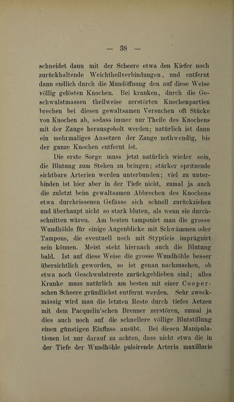 schneidet dann mit der Sclieere etwa den Kiefer noch zurückhaltende WeichtheilVerbindungen, und entfernt dann endlich durch die Mundöffnung den auf diese Weise völlig gelösten Knochen. Bei kranken, durch die Ge¬ schwulstmassen tlieilweise zerstörten Knochenpartien brechen bei diesen gewaltsamen Versuchen oft Stücke von Knochen ab, sodass immer nur Theile des Knochens mit der Zange herausgeholt werden; natürlich ist dann ein mehrmaliges Ansetzen der Zange notliwendig, bis der ganze Knochen entfernt ist. Die erste Sorge muss jetzt natürlich wieder sein, die Blutung zum Stehen zu bringen; stärker spritzende sichtbare Arterien werden unterbunden; viel zu unter¬ binden ist hier aber in der Tiefe nicht, zumal ja auch die zuletzt beim gewaltsamen Abbrechen des Knochens etwa durchrissenen Gefässe sich schnell zurückziehen und überhaupt nicht so stark bluten, als wenn sie durch¬ schnitten wären. Am besten tamponirt man die grosse Wundhöhle für einige Augenblicke mit Schwämmen oder Tampons, die eventuell noch mit Stypticis imprägnirt sein können. Meist stellt hiernach auch die Blutung bald. Ist auf diese Weise die grosse Wundhöhle besser übersichtlich geworden, so ist genau nachzusehen, ob etwa noch Geschwulstreste zurückgeblieben sind; alles Kranke muss natürlich am besten mit einer Cooper¬ sehen Sclieere gründlichst entfernt werden. Sehr zweck¬ mässig wird man die letzten Beste durch tiefes Aetzen mit dem Pacquelin’sehen Brenner zerstören, zumal ja dies auch noch auf die schnellere völlige Blutstillung einen günstigen Einfluss ausübt. Bei diesen Manipula¬ tionen ist nur darauf zu achten, dass nicht etwa die in der Tiefe der Wundhöhle pulsirende Arteria maxillaris