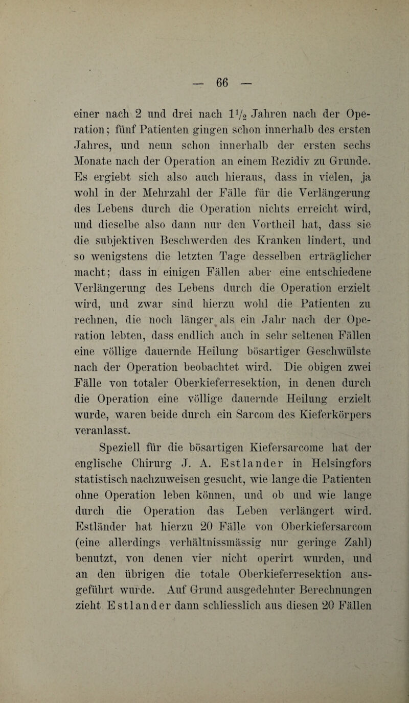 einer nach 2 und drei nach IV2 Jahren nach der Ope¬ ration ; fünf Patienten gingen schon innerhalb des ersten Jahres, und nenn schon innerhalb der ersten sechs Monate nach der Operation an einem Rezidiv zn Grunde. Es ergiebt sich also auch hieraus, dass in vielen, ja wohl in der Mehrzahl der Fälle für die Verlängerung des Lebens durch die Operation nichts erreicht wird, und dieselbe also dann nur den Vortheil hat, dass sie die subjektiven Beschwerden des Kranken lindert, und so wenigstens die letzten Tage desselben erträglicher macht; dass in einigen Fällen aber eine entschiedene Verlängerung des Lebens durch die Operation erzielt wird, und zwar sind hierzu wohl die Patienten zu rechnen, die noch länger als ein Jahr nach der Ope¬ ration lebten, dass endlich auch in sehr seltenen Fällen eine völlige dauernde Heilung bösartiger Geschwülste nach der Operation beobachtet wird. Die obigen zwei Fälle von totaler Oberkieferresektion, in denen durch die Operation eine völlige dauernde Heilung erzielt wurde, waren beide durch ein Sarcom des Kieferkörpers veranlasst. Speziell für die bösartigen Kiefersarcome hat der englische Chirurg J. A. Estländer in Helsingfors statistisch nachzuweisen gesucht, wie lange die Patienten ohne Operation leben können, und ob und wie lange durch die Operation das Leben verlängert wird. Estländer hat hierzu 20 Fälle von Oberkiefer sarcom (eine allerdings verhältnissmässig nur geringe Zahl) benutzt, von denen vier nicht operirt wurden, und an den übrigen die totale Oberkieferresektion aus¬ geführt wurde. Auf Grund ausgedehnter Berechnungen zieht Estländer dann schliesslich aus diesen 20 Fällen