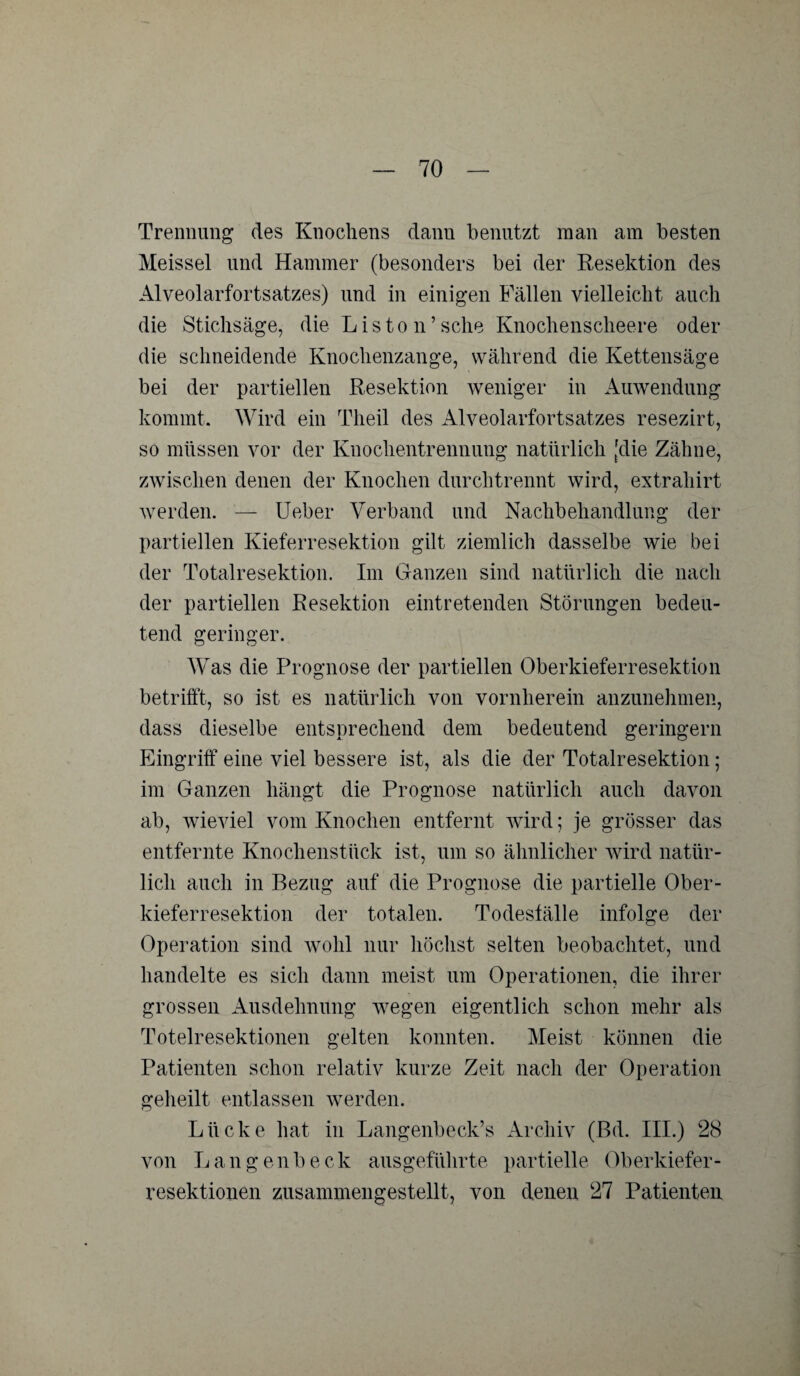 Trennung des Knochens danu benutzt man am besten Meissei und Hammer (besonders bei der Resektion des Alveolarfortsatzes) und in einigen Fällen vielleicht auch die Stichsäge, die Liston’sche Knochenscheere oder die schneidende Knochenzange, während die Kettensäge bei der partiellen Resektion weniger in Auwendung kommt. Wird ein Theil des Alveolarfortsatzes resezirt, so müssen vor der Knochentrennung natürlich [die Zähne, zwischen denen der Knochen durchtrennt wird, extrahirt werden. — Ueber Verband und Nachbehandlung der partiellen Kieferresektion gilt ziemlich dasselbe wie bei der Totalresektion. Im Ganzen sind natürlich die nach der partiellen Resektion eintretenden Störungen bedeu¬ tend geringer. Was die Prognose der partiellen Oberkieferresektion betrifft, so ist es natürlich von vornherein anzunehmen, dass dieselbe entsprechend dem bedeutend geringem Eingriff eine viel bessere ist, als die der Totalresektion; im Ganzen hängt die Prognose natürlich auch davon ab, wieviel vom Knochen entfernt wird; je grösser das entfernte Knochenstück ist, um so ähnlicher wird natür¬ lich auch in Bezug auf die Prognose die partielle Ober¬ kieferresektion der totalen. Todesfälle infolge der Operation sind wohl nur höchst selten beobachtet, und handelte es sich dann meist um Operationen, die ihrer grossen Ausdehnung wegen eigentlich schon mehr als Toteiresektionen gelten konnten. Meist können die Patienten schon relativ kurze Zeit nach der Operation geheilt entlassen werden. Lücke hat in Langenbeck’s Archiv (Bd. III.) 28 von Langen!)eck ausgeführte partielle Oberkiefer¬ resektionen zusammengestellt, von denen 27 Patienten