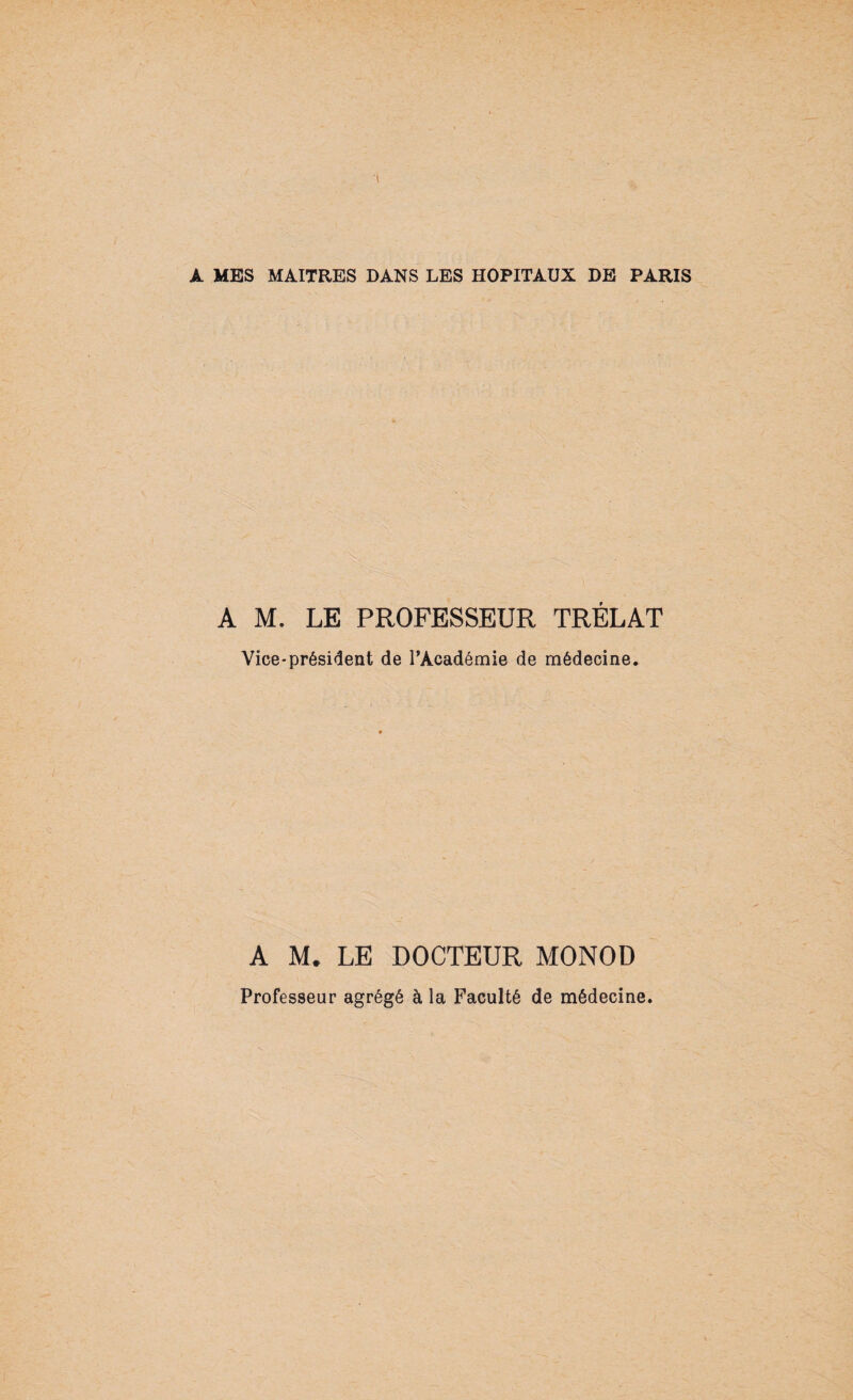 À MES MAITRES DANS LES HOPITAUX DE PARIS A M. LE PROFESSEUR TRÉLAT Vice-président de PAcadémie de médecine. A M. LE DOCTEUR MONOD Professeur agrégé à la Faculté de médecine.