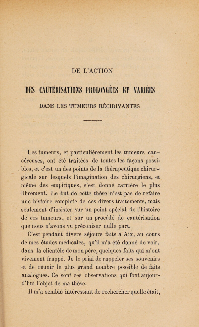 DE L’ACTION DES CAUTÉRISATIONS PROLONGÉES ET VARIÉES DANS LES TUMEURS RÉCIDIVANTES Les tumeurs, et particulièrement les tumeurs can¬ céreuses, ont été traitées de toutes les façons possi¬ bles, et c’est un des points de la thérapeutique chirur¬ gicale sur lesquels l'imagination des chirurgiens, et même des empiriques, s’est donné carrière le plus librement. Le but de cette thèse n’est pas de refaire une histoire complète de ces divers traitements, mais seulement d’insister sur un point spécial de l’histoire de ces tumeurs, et sur un procédé de cautérisation que nous n’avons vu préconiser nulle part. C’est pendant divers séjours faits à Aix, au cours de mes études médicales, qu’il m’a été donné de voir, dans la clientèle de mon père, quelques faits qui m’ont vivement frappé. Je le priai de rappeler ses souvenirs et de réunir le plus grand nombre possible de faits analogues. Ce sont ces observations qui font aujour¬ d’hui l’objet de ma thèse. Il m’a semblé intéressant de rechercher quelle était,