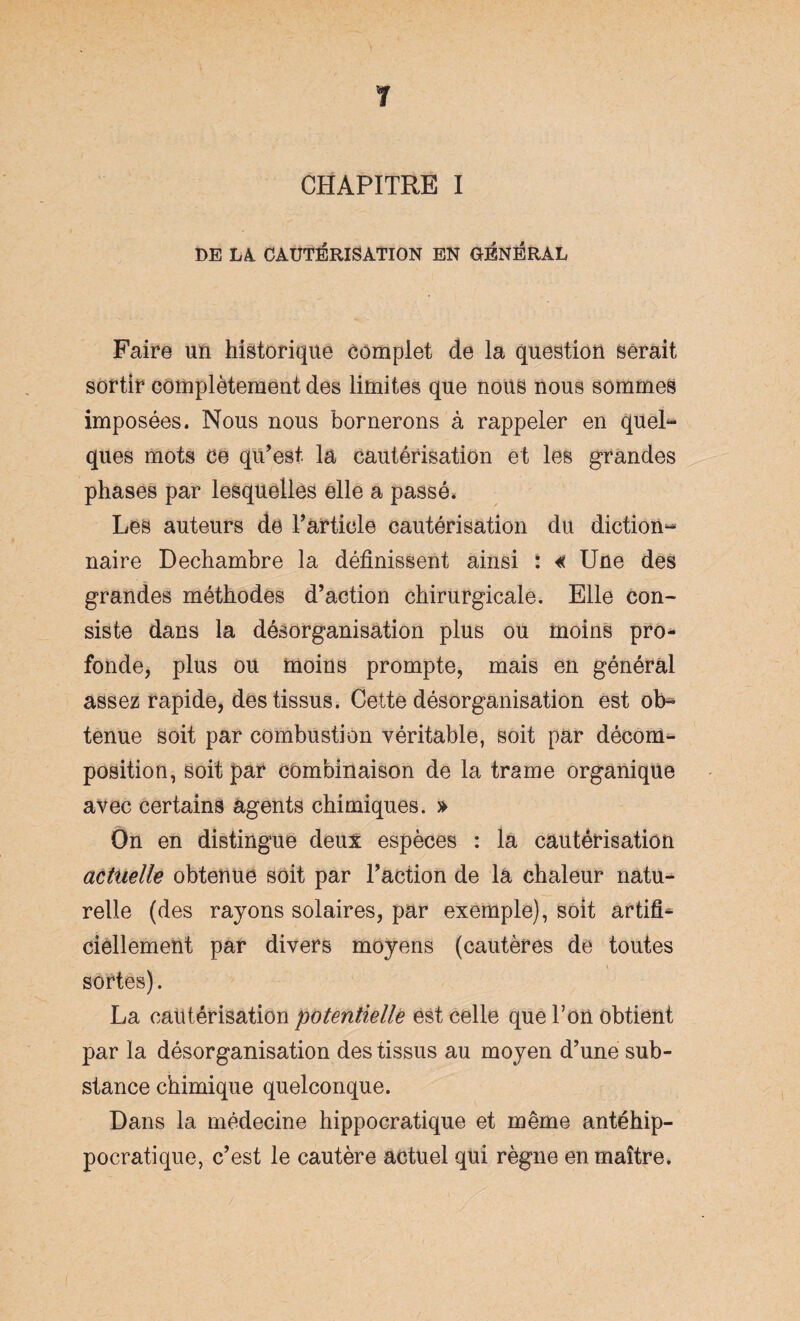 CHAPITRE I DE LA CAUTÉRISATION EN GÉNÉRAL Faire un historique complet de la question serait sortir complètement des limites que nous nous sommes imposées. Nous nous bornerons à rappeler en quel¬ ques mots ce qu’est la cautérisation et les grandes phases par lesquelles elle a passé. Les auteurs de l’article cautérisation du diction¬ naire Dechambre la définissent ainsi : « Une des grandes méthodes d’action chirurgicale. Elle con¬ siste dans la désorganisation plus ou moins pro¬ fonde, plus ou moins prompte, mais en général assez rapide, des tissus. Cette désorganisation est ob¬ tenue soit par combustion véritable, soit par décom¬ position, soit par combinaison de la trame organique avec certains agents chimiques. » On en distingue deux espèces : la cautérisation actuelle obtenue soit par l’action de la chaleur natu¬ relle (des rayons solaires, par exemple), soit artifi¬ ciellement par divers moyens (cautères de toutes V sortes). La cautérisation potentielle est celle que l’on obtient par la désorganisation des tissus au moyen d’une sub¬ stance chimique quelconque. Dans la médecine hippocratique et même antéhip- pocratique, c’est le cautère actuel qui règne en maître.