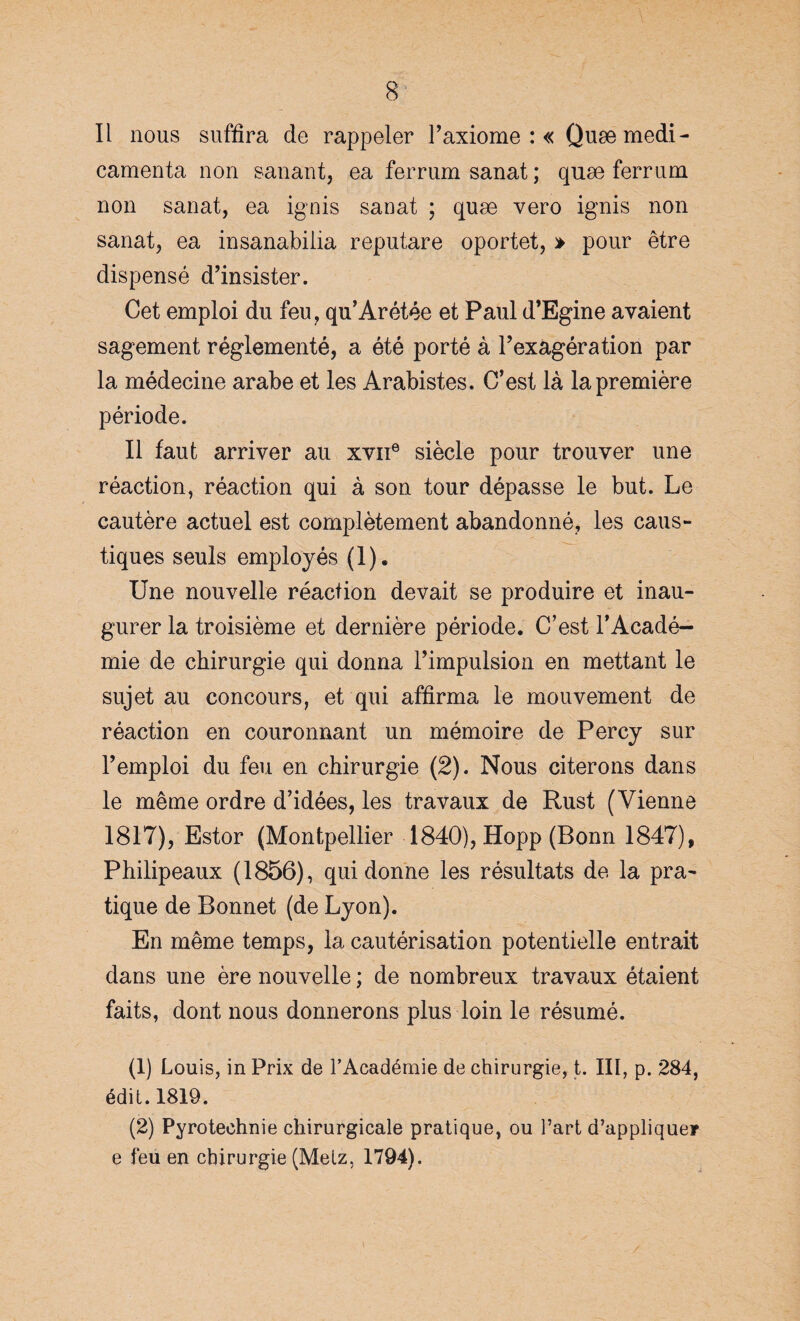 Il nous suffira de rappeler F axiome : « Quæmedi- camenta non sanant, ea ferrumsanat; quæ ferrum non sanat, ea ignis sanat ; quæ vero ignis non sanat, ea insanabilia reput,are oportet, » pour être dispensé d’insister. Cet emploi du feu, qu’Arétée et Paul d’Egine avaient sagement réglementé, a été porté à l’exagération par la médecine arabe et les Arabistes. C’est là la première période. Il faut arriver au xvii6 siècle pour trouver une réaction, réaction qui à son tour dépasse le but. Le cautère actuel est complètement abandonné, les caus¬ tiques seuls employés (1). Une nouvelle réaction devait se produire et inau¬ gurer la troisième et dernière période. C’est l’Acadé¬ mie de chirurgie qui donna l’impulsion en mettant le sujet au concours, et qui affirma le mouvement de réaction en couronnant un mémoire de Percy sur l’emploi du feu en chirurgie (2). Nous citerons dans le même ordre d’idées, les travaux de Rust (Vienne 1817), Estor (Montpellier 1840), Hopp (Bonn 1847), Philipeaux (1856), qui donne les résultats de la pra¬ tique de Bonnet (de Lyon). En même temps, la cautérisation potentielle entrait dans une ère nouvelle ; de nombreux travaux étaient faits, dont nous donnerons plus loin le résumé. (1) Louis, in Prix de l’Académie de chirurgie, t. III, p. 284, édit. 1819. (2) Pyrotechnie chirurgicale pratique, ou l’art d’appliquer e feu en chirurgie (Melz, 1794).