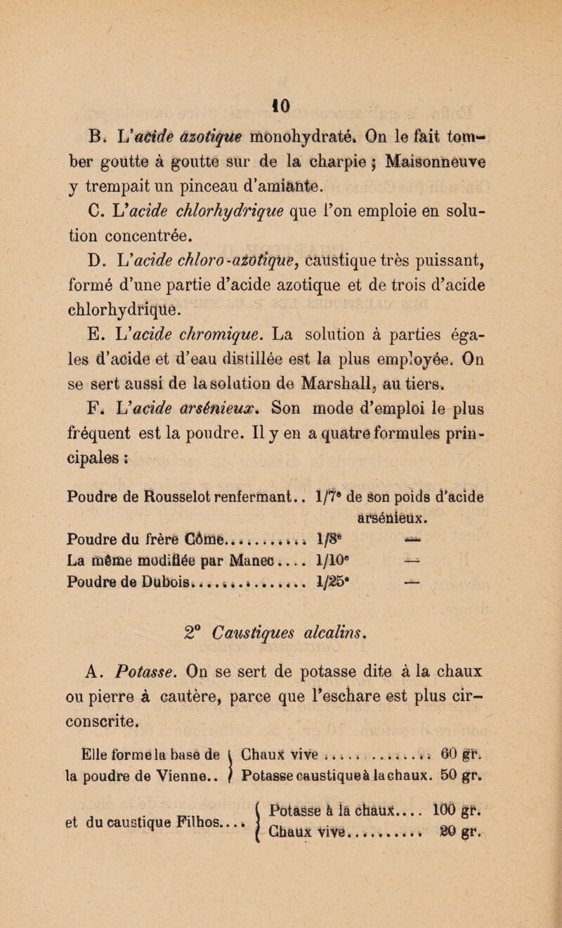 B. Uatidè azotique monohydraté* On le fait tom¬ ber goutte à goutte sur de la charpie ; Maisonneuve y trempait un pinceau d’amiante. C. U acide chlorhydrique que Ton emploie en solu¬ tion concentrée. D. L'acide chloro-ait)tique, caustique très puissant, formé d’une partie d’acide azotique et de trois d’acide chlorhydrique. E. L’acide chromique. La solution à parties éga¬ les d’acide et d’eau distillée est la plus employée. On se sert aussi de la solation de Marshall, au tiers. F. U acide arsénieux. Son mode d’emploi le plus fréquent est la poudre. Il y en a quatre formules prin¬ cipales ; Poudre de Rousselot renfermant.. 1/T® de Son poids d’acide arsénieux. Poudre du frère Côme. 1/8* — La même modifiée par Manec.... 1/10® — Poudre de Dubois, .. 1/25* ~ 2° Caustiques alcalins. A. Potasse. On se sert de potasse dite à la chaux ou pierre à cautère, parce que l’eschare est plus cir¬ conscrite. Elle forme la base de i ChauX vive -.«*.*... Vs 60 p. la poudre de Vienne.. / Potasse caustique à la chaux. 50 gr. et du caustique Filhos.... Potasse à la chaux... Chaux vive......... 100 p. 20 gr.