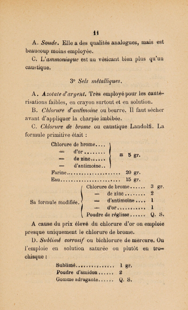 A. Soude. Elle a des qualités analogues, mais est beaucoup moins employée* C. ammoniaque est un vésicant bien plus qu’un caustique» 3° Sels métalliques, A. Azotate d?argent. Très employé pour les cauté¬ risations faibles, en crayon surtout et en solution. B. Chlorure d'antimoine ou beurre. Il faut sécher ayant d’appliquer la charpie imbibée. C. Chlorure de brome ou caustique Landolfi. La formule primitive était : Chlorure de brome.... — d’or. — de zinc.»...« — d’antimoine.. ss 5 gr. Farine... 20 gr. Eau..... 15 gr. Chlorure de brome. 3 gr. — de zinc. 2 — d’antimoiïie •».* I — d’or».»»**.»«** 1 Poudre de réglisse ..**»* Q. S» Sa formule modifiée. A cause du prix élevé du chlorure d’or on emploie presque uniquement le chlorure de brome* D. Sublimé corrosif ou bichlorure de mercure* On l’emploie en solution saturée ou plutôt en tro~ chisque : Sublimé, «t*»**...*»*.. 1 gr. Poudre d’amidon. 2 Gomme adragante.._ Q. S,