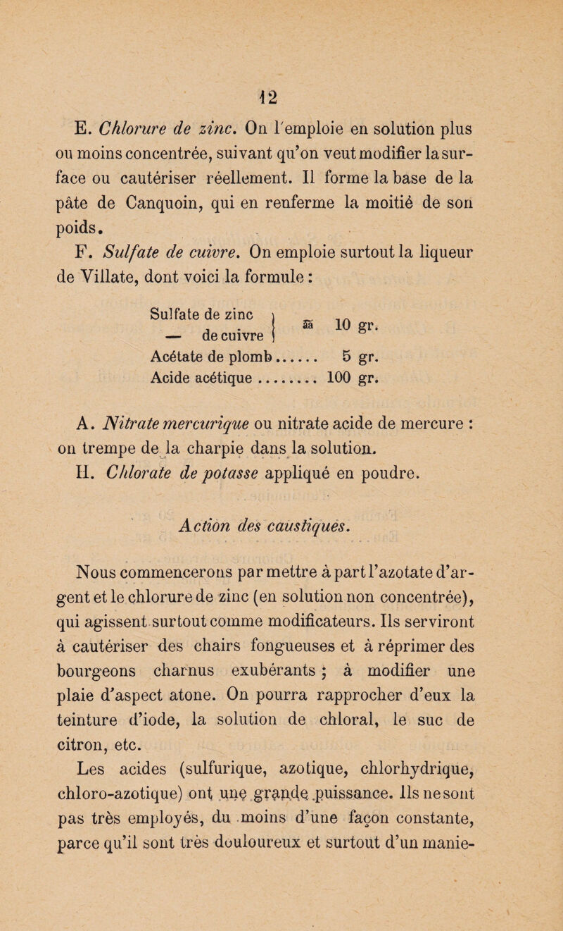 E. Chlorure de zinc. On remploie en solution plus ou moins concentrée, suivant qu’on veut modifier lasur- face ou cautériser réellement. Il forme la base de la pâte de Canquoin, qui en renferme la moitié de son poids. F. Sulfate de cuivre. On emploie surtout la liqueur de Villate, dont voici la formule : Sulfate de zinc \ — de cuivre j Acétate de plomb.. Acide acétique .... Sa 10 gr, 5 gr. ... 100 gr. A. Nitrate mercurique ou nitrate acide de mercure : on trempe de la charpie dans la solution. H. Chlorate de potasse appliqué en poudre. Action des caustiques. Nous commencerons par mettre à part l’azotate d’ar¬ gent et le chlorure de zinc (en solution non concentrée), qui agissent surtout comme modificateurs. Ils serviront à cautériser des chairs fongueuses et à réprimer des bourgeons charnus exubérants ; à modifier une plaie d’aspect atone. On pourra rapprocher d’eux la teinture d’iode, la solution de chloral, le suc de citron, etc. Les acides (sulfurique, azotique, chlorhydrique, chloro-azotique) ont unç grande .puissance. Ils ne sont pas très employés, du moins d’une façon constante, parce qu’il sont très douloureux et surtout d’un manie-