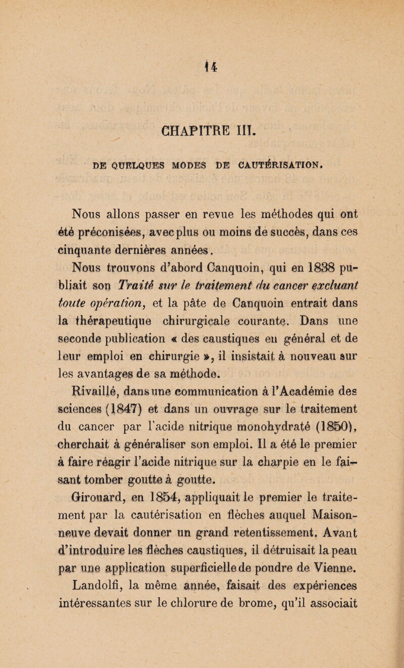 CHAPITRE III. DE QUELQUES MODES DE CAUTÉRISATION♦ Nous allons passer en revue les méthodes qui ont été préconisées, avec plus ou moins de succès, dans ces cinquante dernières années. Nous trouvons d’abord Canquoin, qui en 1838 pu¬ bliait son Traité sur le traitement du cancer excluant toute opération, et la pâte de Canquoin entrait dans la thérapeutique chirurgicale courante. Dans une seconde publication « des caustiques en général et de leur emploi en chirurgie », il insistait à nouveau sur les avantages de sa méthode. Rivaillé, dans une communication à l’Académie des sciences (1847) et dans un ouvrage sur le traitement du cancer par l'acide nitrique monohjdraté (1850), cherchait à généraliser son emploi. Il a été le premier à faire réagir l’acide nitrique sur la charpie en le fai¬ sant tomber goutte à goutte. Girouard, en 1854, appliquait le premier le traite¬ ment par la cautérisation en flèches auquel Maison¬ neuve devait donner un grand retentissement. Avant d’introduire les flèches caustiques, il détruisait la peau par une application superficielle de poudre de Vienne. Landolfi, la même année, faisait des expériences intéressantes sur le chlorure de brome, qu’il associait